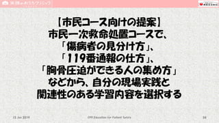 【市民コース向けの提案】
市民一次救命処置コースで、
「傷病者の見分け方」、
「119番通報の仕方」、
「胸骨圧迫ができる人の集め方」
などから、自分の現場実践と
関連性のある学習内容を選択する
CPR Education for Patient Safety 5415 Jun 2019
 