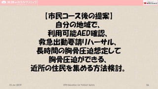 【市民コース後の提案】
自分の地域で、
利用可能AED確認、
救急出動要請リハーサル、
長時間の胸骨圧迫想定して
胸骨圧迫ができる、
近所の住民を集める方法検討。
CPR Education for Patient Safety 5615 Jun 2019
 