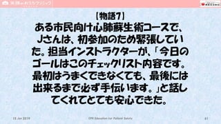 【物語7】
ある市民向け心肺蘇生術コースで、
Jさんは、初参加のため緊張してい
た。担当インストラクターが、「今日の
ゴールはこのチェックリスト内容です。
最初はうまくできなくても、最後には
出来るまで必ず手伝います。」と話し
てくれてとても安心できた。
CPR Education for Patient Safety 6115 Jun 2019
 