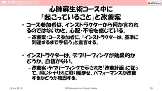 心肺蘇生術コース中に
「起こっていること」と改善案
• コース参加者は、インストラクターから何か言われ
るのではないかと、心配・不安を感じている。
– 改善案：コース参加者に、「インストラクターは、基準に
到達するまで手伝う」と宣言する。
• インストラクターは、デブリーフィングが効果的か
どうか、自信がない。
– 改善案：デブリーフィングで示された「改善計画」に従っ
て、同じシナリオに取り組ませ、パフォーマンスが改善
するかどうか確認する。
15 Jun 2019 CPR Education for Patient Safety 70
 