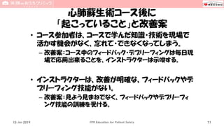 心肺蘇生術コース後に
「起こっていること」と改善案
• コース参加者は、コースで学んだ知識・技術を現場で
活かす機会がなく、忘れて・できなくなってしまう。
– 改善案：コース中のフィードバック・デブリーフィングは毎日現
場で応用出来ることを、インストラクターは示唆する。
• インストラクターは、改善が明確な、フィードバックやデ
ブリーフィング技能がない。
– 改善案：見よう見まねでなく、フィードバックやデブリーフィ
ング技能の訓練を受ける。
15 Jun 2019 CPR Education for Patient Safety 71
 
