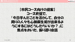 【市民コース向けの提案】
コース終盤で、
「今日学んだことを活かして、自分の
周りの人々も心肺蘇生術が出来るよ
うにするにはどうしたらいいか？」に
焦点をおいた、振り返り会話
CPR Education for Patient Safety 7415 Jun 2019
 