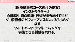 【医療従事者コース向けの提案】
インストラクターは、
心肺蘇生術の知識・技術があるだけではな
く、学習者のパフォーマンスギャップが小さく
なる
フィードバック・デブリーフィングを
実施できる訓練を続ける。
CPR Education for Patient Safety 7515 Jun 2019
 