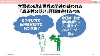学習者の現実世界と関連が疑われる
「真正性の低い」評価は避けるべき
15 Jun 2019 CPR Education for Patient Safety 84
今日は、救急
部の医師とし
て、蘇生チー
ムのリーダー
役を
その学び方で、
私の現実世界で、
何か改善？
 