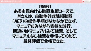 【物語9】
ある市民向け心肺蘇生術コースで、
Mさんは、自動体外式除細動器
（AED）の操作手順がなかなかできず、
マニュアルみながら実技を試行、
間違いはマニュアルみて練習、そして
マニュアルなし練習を手伝ってくれて、
最終評価で合格できた。
CPR Education for Patient Safety 8515 Jun 2019
 