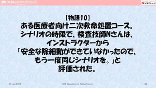 【物語10】
ある医療者向け二次救命処置コース。
シナリオの時限で、検査技師Nさんは、
インストラクターから
「安全な除細動ができていなかったので、
もう一度同じシナリオを。」と
評価された。
CPR Education for Patient Safety 8615 Jun 2019
 