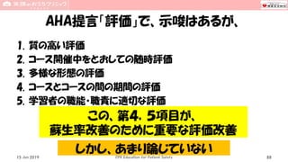 AHA提言「評価」で、示唆はあるが、
1. 質の高い評価
2. コース開催中をとおしての随時評価
3. 多様な形態の評価
4. コースとコースの間の期間の評価
5. 学習者の職能・職責に適切な評価
15 Jun 2019 CPR Education for Patient Safety 88
この、第４，５項目が、
蘇生率改善のために重要な評価改善
しかし、あまり論じていない
 