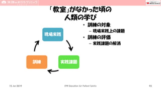 「教室」がなかった頃の
人類の学び
現場実践
実践課題訓練
• 訓練の対象
– 現場実践上の課題
• 訓練の評価
– 実践課題の解消
15 Jun 2019 CPR Education for Patient Safety 93
 