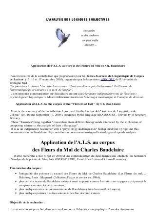 L’A N ALYS E D E S L O G I Q U E S S U BJE C TI V E S




                 Application de l'A.L.S. au corpus des Fleurs du Mal de Ch. Baudelaire


. Voici le résumé de la contribution que j'ai proposée pour les 4èmes Journées de Linguistique de Corpus
de Lorient. (15, 16 et 17 septembre 2005), organisées par le laboratoire ADICORE de l'Université de
Bretagne Sud.
Ces journées réunissent "des chercheurs venus d'horizons divers qui s'intéressent à l'utilisation de
l'informatique pour l'analyse des faits de langue".
. Je propose ma communication sur Baudelaire en tant que chercheur indépendant venu de l'horizon «
psychologie et linguistique ». Ma contribution concerne la lexicologie monolingue et l'analyse du discours.

    Application of A.L.S. to the corpus of the "Flowers of Evil " by Ch. Baudelaire

. Here is the summary of the contribution I proposed for the Lorient 4th "Journées de Linguistique de
Corpus" (15, 16 and September 17, 2005), organized by the language lab ADICORE , University of Southern
Brittany.
. These "Journées" bring together "researchers from different backgrounds interested by the application of
computing science to the analysis of facts of language".
. It is as an independent researcher with a "psychology and linguistics" background that I propound this
communication on Baudelaire. My contribution concerns monolingual lexicology and speech analysis.


                     Application de l'A.L.S. au corpus
                  des Fleurs du Mal de Charles Baudelaire
   (Cette recherche a fait l'objet en 2000 d'une communication de deux heures aux étudiants du Séminaire
d'Analyse de la poésie de Mme Inès OSEKI-DÉPRÉ, Faculté des Lettres d'Aix-en-Provence).

Présentation du corpus :
    • l'intégralité des poèmes du recueil des Fleurs du Mal de Charles Baudelaire (Les Fleurs du mal, J.
      Delabroy, Paris : Magnard, Collection Textes et contextes. 1986),
    • plus certains textes de Baudelaire existant aussi en prose comme Invitation au voyage ce qui permet la
      comparaison entre les deux versions,
    • plus quelques textes de commentateurs de Baudelaire (tirés du recueil cité supra),
    • plus quelques poèmes d'autres auteurs à des fins de comparaison.

Objectifs de la recherche :

. Je me suis donné pour but, dans ce travail en cours, l'objectivation graphique d'une des dimensions
 