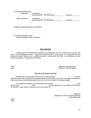 17
15) Conference/Workshop:
Attended: (a) National ______________
(b)International (i) in the country __________ (ii) abroad _________
Paper presented: (a) National ______________
(b)International (i) in the country __________ (ii) abroad _________
16) Major Academic/Research contribution :
17) Other information, if any :
(Enclose separate sheet, if required)
DECLARATION
I declare that all the information provided in the application are true, complete and correct to the
best of my knowledge and belief. I also fully understand that if at any stage, it is discovered that any
attempt has been made by me to willfully conceal or misrepresent the facts, my candidature may be
summarily rejected or employment terminated.
Place: Signature of the Applicant
Date: (Name in CAPITAL letters)
Remarks of the present employer
Certified that the information furnished by Shri/Kum/Smt/Dr in his/her
application have been verified from the office records and is found to be correct. No vigilance/disciplinary
case is pending or contemplated against him/her and he /she is clear from vigilance angle.
The Applicant is holding a permanent/temporary post of in the
scale of pay from . His/her application is forwarded and he/she will
be relieved in case he/she is selected for the post applied for.
Signature
Designation of the Competent Authority
(with official seal)
Place:
Date:
 