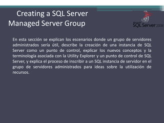 Creating a SQL Server    Managed Server GroupEn esta sección se explican los escenarios donde un grupo de servidores administrados sería útil, describe la creación de una instancia de SQL Server como un punto de control, explicar los nuevos conceptos y la terminología asociada con la Utility Explorer y un punto de control de SQL Server, y explica el proceso de inscribir a un SQL instancia de servidor en el grupo de servidores administrados para ideas sobre la utilización de recursos.