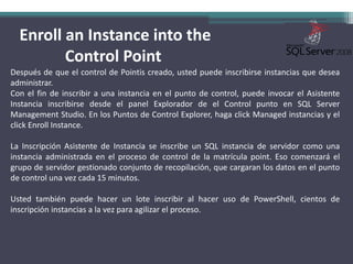  Enroll an Instance into the Control PointDespués de que el control de Pointis creado, usted puede inscribirse instancias que desea administrar.Con el fin de inscribir a una instancia en el punto de control, puede invocar el Asistente Instancia inscribirse desde el panel Explorador de el Control punto en SQL Server Management Studio. En los Puntos de Control Explorer, haga clickManaged instancias y el clickEnrollInstance. La Inscripción Asistente de Instancia se inscribe un SQL instancia de servidor como una instancia administrada en el proceso de control de la matrícula point. Eso comenzará el grupo de servidor gestionado conjunto de recopilación, que cargaran los datos en el punto de control una vez cada 15 minutos.Usted también puede hacer un lote inscribir al hacer uso de PowerShell, cientos de inscripción instancias a la vez para agilizar el proceso.