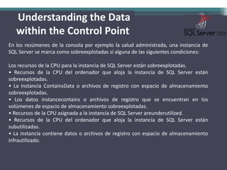Understanding the Data within the Control PointEn los resúmenes de la consola por ejemplo la salud administrada, una instancia de SQL Server se marca como sobreexplotadas si alguna de las siguientes condiciones:Los recursos de la CPU para la instancia de SQL Server están sobreexplotadas.• Recursos de la CPU del ordenador que aloja la instancia de SQL Server están sobreexplotadas.• La instancia ContainsData o archivos de registro con espacio de almacenamiento sobreexplotadas.• Los datos instancecontains o archivos de registro que se encuentran en los volúmenes de espacio de almacenamiento sobreexplotadas.• Recursos de la CPU asignada a la instancia de SQL Server areunderutilized.• Recursos de la CPU del ordenador que aloja la instancia de SQL Server están subutilizadas.• La instancia contiene datos o archivos de registro con espacio de almacenamiento infrautilizado.