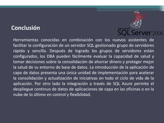 ConclusiónHerramientas conocidas en combinación con los nuevos asistentes de facilitar la configuración de un servidor SQL gestionado grupo de servidores rápida y sencilla. Después de logrado los grupos de servidores están configurados, los DBA pueden fácilmente evaluar la capacidad de salud y tomar decisiones sobre la consolidación de ahorrar dinero y proteger mejor la salud de su entorno de base de datos. La introducción de la aplicación de capa de datos presenta una única unidad de implementación para acelerar la consolidación y actualización de iniciativas en todo el ciclo de vida de la aplicación. Por otro lado la integración a través de SQL Azure permite el despliegue continuo de datos de aplicaciones de capa en las oficinas o en la nube de lo último en control y flexibilidad.