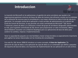 IntroduccionLa inversión de Microsoft en las aplicaciones y la gestión de varios servidores que ayudan a las organizaciones gestionar entornos de bases de datos de manera más eficiente a escala con la visibilidad de la utilización de recursos para la consolidación y una mayor eficiencia en todo el ciclo de vida de la aplicación. Un concepto central de la aplicación y multi-servidor de administración es la adición del Punto de Control de Servicios, lo que permite una visión centralizada de Microsoft ® SQL Server ® instancias y bases de datos y su utilización a través del grupo de servidores designados administrados.Es más, para la gestión centralizada de SQL Server para proporcionar un valor incremental, DBAs y desarrolladores necesitan una unidad de despliegue para sus aplicaciones de base de datos para acelerar los cambios, mejoras e implementaciones. Tener la capacidad de paquete con más facilidad y mover la base de datos es especialmente importante para agilizar las tareas relacionadas con las iniciativas de consolidación. Con este fin, SQL Server 2008 R2 introduce un nuevo concepto, A Data-tier Application  (la aplicación de capa de datos.) Una aplicación de capa de datos es un contenedor que define y paquetes de esquema de base de datos y los requisitos de implementación de una aplicación en un solo archivo.