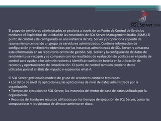 El grupo de servidores administrados se gestiona a través de un Punto de Control de Servicios mediante el Explorador de utilidad de las novedades de SQL Server Management Studio (SSMS).El punto de control está configurado en una instancia de SQL Server y proporciona el punto de razonamiento central de un grupo de servidores administrados. Contiene información de configuración y rendimiento obtenidos por las instancias administrada de SQL Server, y almacena esta información en un repositorio central de gestión. SQL Server y la configuración de datos de rendimiento se recogen y se comparan con los resultados de evaluación de políticas en el punto de control para ayudar a los administradores a identificar cuellos de botella en la utilización de recursos y oportunidades de consolidación. El punto de control también contiene datos utilizados para el análisis de impacto y escenarios what-if.El SQL Server gestionado modelo de grupo de servidores contiene tres capas:• Los datos de nivel de aplicaciones, las aplicaciones de nivel de datos administrada por la organización.• Tiempos de ejecución de SQL Server, las instancias del motor de base de datos utilizada por la organización.• Recursos del hardware recursos utilizados por los tiempos de ejecución de SQL Server, como las computadoras y los sistemas de almacenamiento en disco.