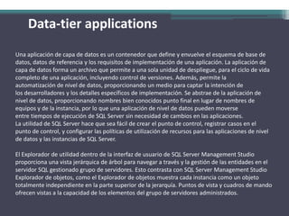 Data-tierapplicationsUna aplicación de capa de datos es un contenedor que define y envuelve el esquema de base de datos, datos de referencia y los requisitos de implementación de una aplicación. La aplicación de capa de datos forma un archivo que permite a una sola unidad de despliegue, para el ciclo de vida completo de una aplicación, incluyendo control de versiones. Además, permite la automatización de nivel de datos, proporcionando un medio para captar la intención de los desarrolladores y los detalles específicos de implementación. Se abstrae de la aplicación de nivel de datos, proporcionando nombres bien conocidos punto final en lugar de nombres de equipos y de la instancia, por lo que una aplicación de nivel de datos pueden moverse entre tiempos de ejecución de SQL Server sin necesidad de cambios en las aplicaciones.La utilidad de SQL Server hace que sea fácil de crear el punto de control, registrar casos en el punto de control, y configurar las políticas de utilización de recursos para las aplicaciones de nivel de datos y las instancias de SQL Server.El Explorador de utilidad dentro de la interfaz de usuario de SQL Server Management Studio proporciona una vista jerárquica de árbol para navegar a través y la gestión de las entidades en el servidor SQL gestionado grupo de servidores. Esto contrasta con SQL Server Management Studio Explorador de objetos, como el Explorador de objetos muestra cada instancia como un objeto totalmente independiente en la parte superior de la jerarquía. Puntos de vista y cuadros de mando ofrecen vistas a la capacidad de los elementos del grupo de servidores administrados.