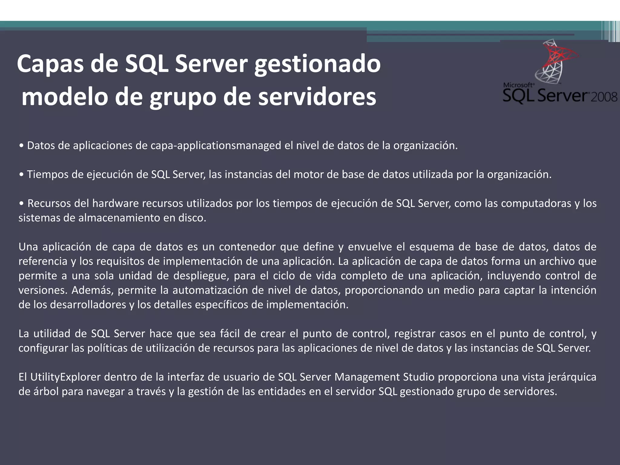Capas de SQL Server gestionado
modelo de grupo de servidores
• Datos de aplicaciones de capa-applicationsmanaged el nivel de datos de la organización.

• Tiempos de ejecución de SQL Server, las instancias del motor de base de datos utilizada por la organización.

• Recursos del hardware recursos utilizados por los tiempos de ejecución de SQL Server, como las computadoras y los
sistemas de almacenamiento en disco.

Una aplicación de capa de datos es un contenedor que define y envuelve el esquema de base de datos, datos de
referencia y los requisitos de implementación de una aplicación. La aplicación de capa de datos forma un archivo que
permite a una sola unidad de despliegue, para el ciclo de vida completo de una aplicación, incluyendo control de
versiones. Además, permite la automatización de nivel de datos, proporcionando un medio para captar la intención
de los desarrolladores y los detalles específicos de implementación.

La utilidad de SQL Server hace que sea fácil de crear el punto de control, registrar casos en el punto de control, y
configurar las políticas de utilización de recursos para las aplicaciones de nivel de datos y las instancias de SQL Server.

El UtilityExplorer dentro de la interfaz de usuario de SQL Server Management Studio proporciona una vista jerárquica
de árbol para navegar a través y la gestión de las entidades en el servidor SQL gestionado grupo de servidores.
 