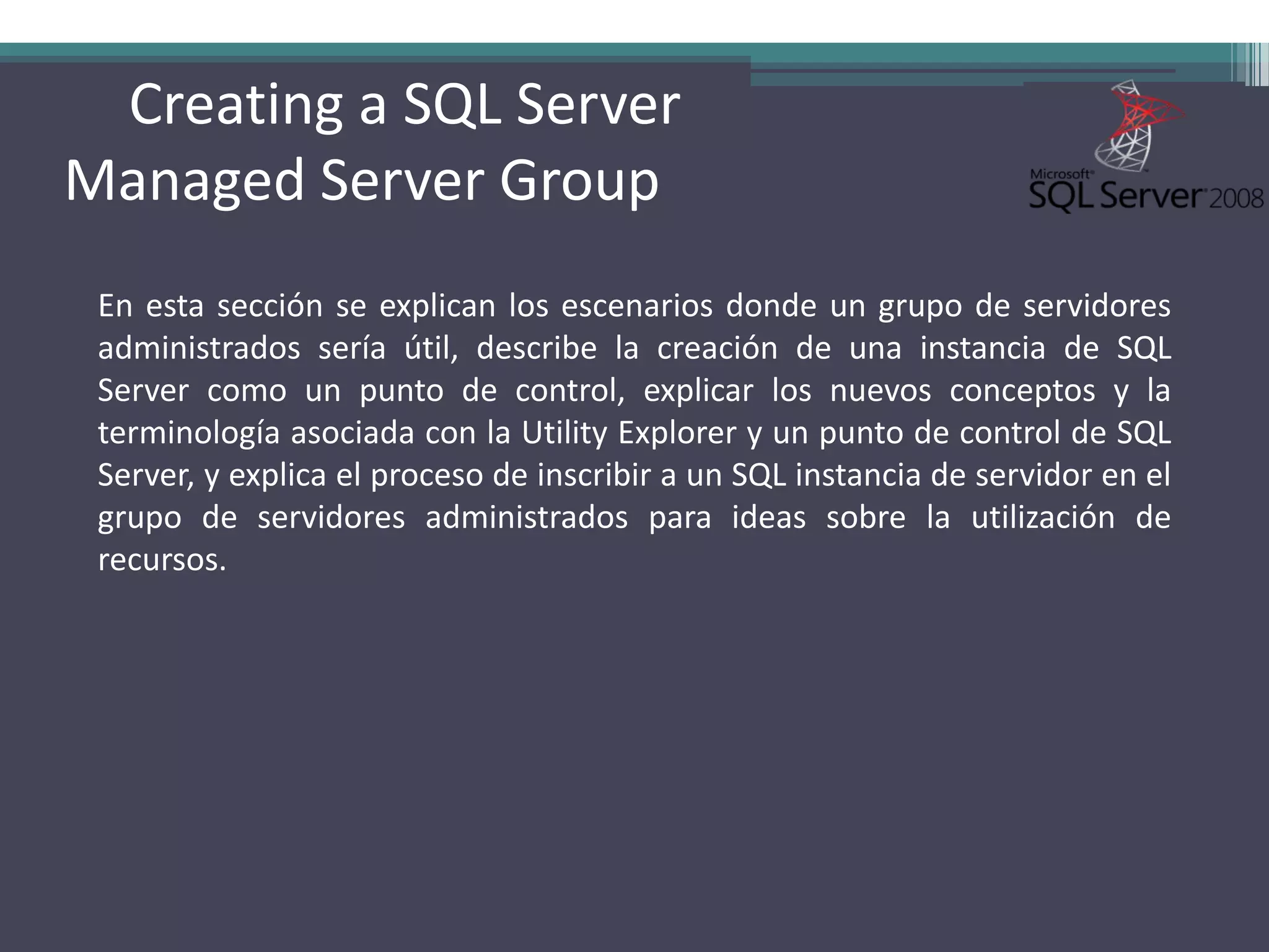 Creating a SQL Server
Managed Server Group
 En esta sección se explican los escenarios donde un grupo de servidores
 administrados sería útil, describe la creación de una instancia de SQL
 Server como un punto de control, explicar los nuevos conceptos y la
 terminología asociada con la Utility Explorer y un punto de control de SQL
 Server, y explica el proceso de inscribir a un SQL instancia de servidor en el
 grupo de servidores administrados para ideas sobre la utilización de
 recursos.
 