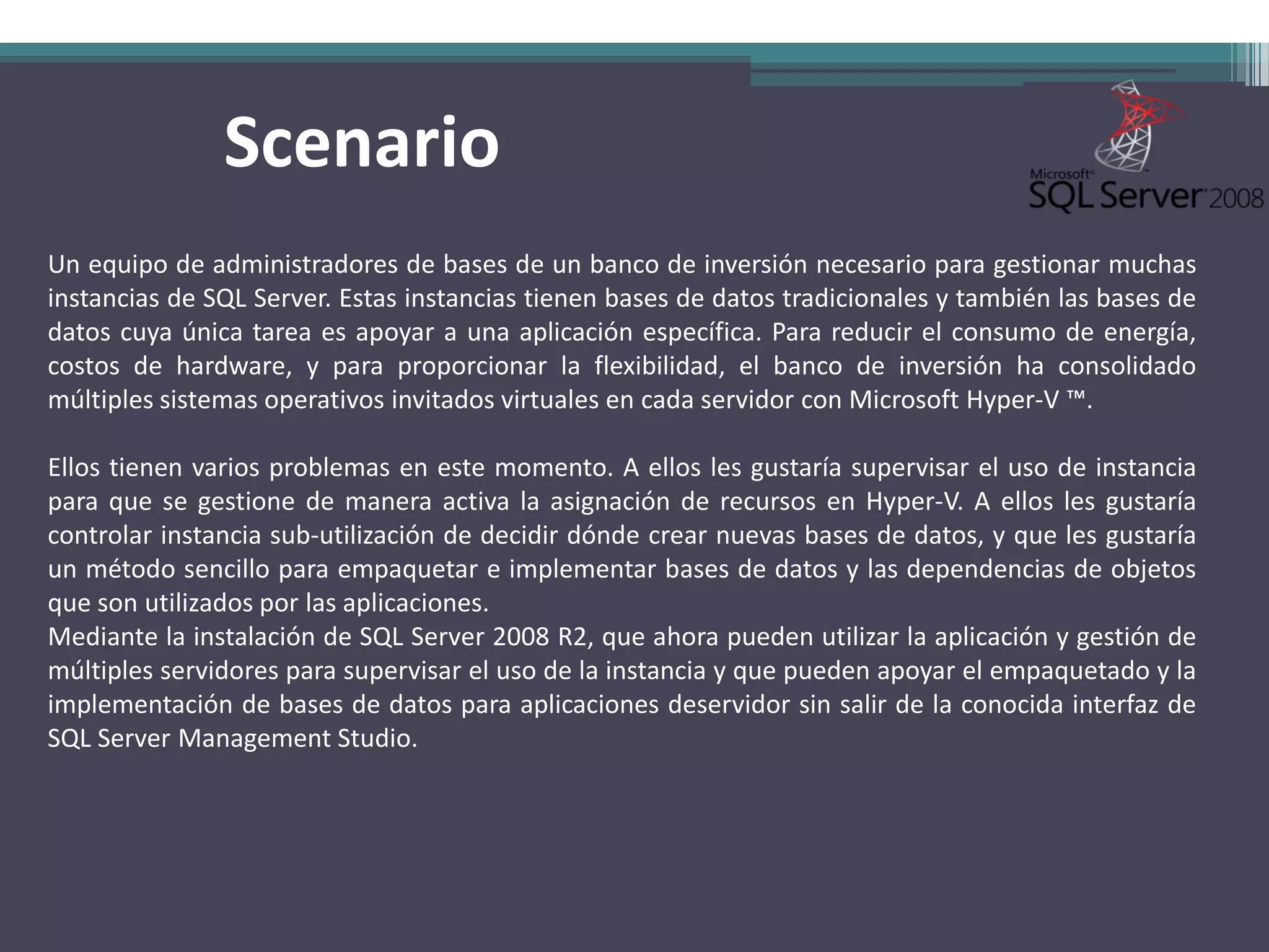 Scenario
Un equipo de administradores de bases de un banco de inversión necesario para gestionar muchas
instancias de SQL Server. Estas instancias tienen bases de datos tradicionales y también las bases de
datos cuya única tarea es apoyar a una aplicación específica. Para reducir el consumo de energía,
costos de hardware, y para proporcionar la flexibilidad, el banco de inversión ha consolidado
múltiples sistemas operativos invitados virtuales en cada servidor con Microsoft Hyper-V ™.

Ellos tienen varios problemas en este momento. A ellos les gustaría supervisar el uso de instancia
para que se gestione de manera activa la asignación de recursos en Hyper-V. A ellos les gustaría
controlar instancia sub-utilización de decidir dónde crear nuevas bases de datos, y que les gustaría
un método sencillo para empaquetar e implementar bases de datos y las dependencias de objetos
que son utilizados por las aplicaciones.
Mediante la instalación de SQL Server 2008 R2, que ahora pueden utilizar la aplicación y gestión de
múltiples servidores para supervisar el uso de la instancia y que pueden apoyar el empaquetado y la
implementación de bases de datos para aplicaciones deservidor sin salir de la conocida interfaz de
SQL Server Management Studio.
 