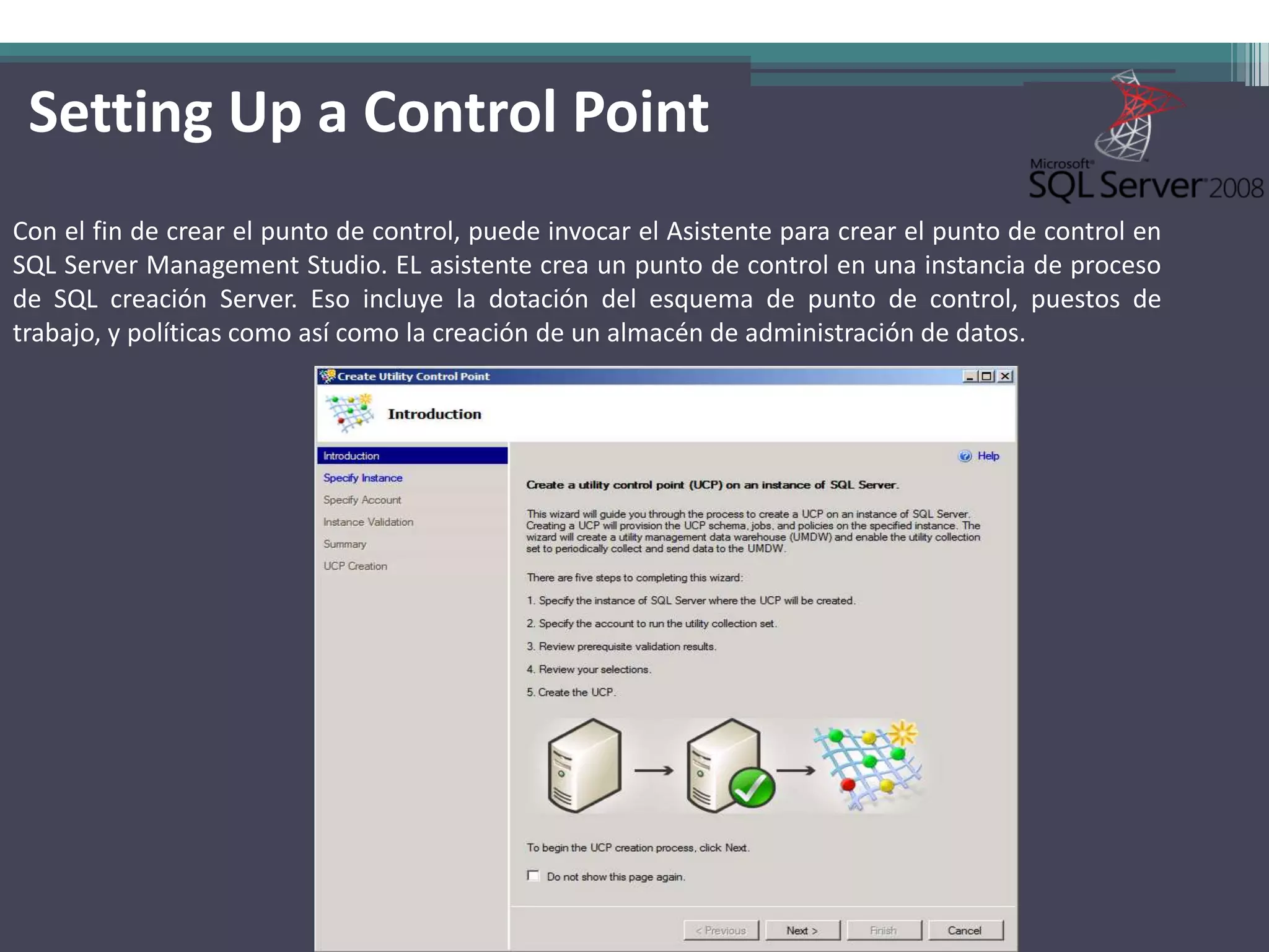 Setting Up a Control Point
Con el fin de crear el punto de control, puede invocar el Asistente para crear el punto de control en
SQL Server Management Studio. EL asistente crea un punto de control en una instancia de proceso
de SQL creación Server. Eso incluye la dotación del esquema de punto de control, puestos de
trabajo, y políticas como así como la creación de un almacén de administración de datos.
 