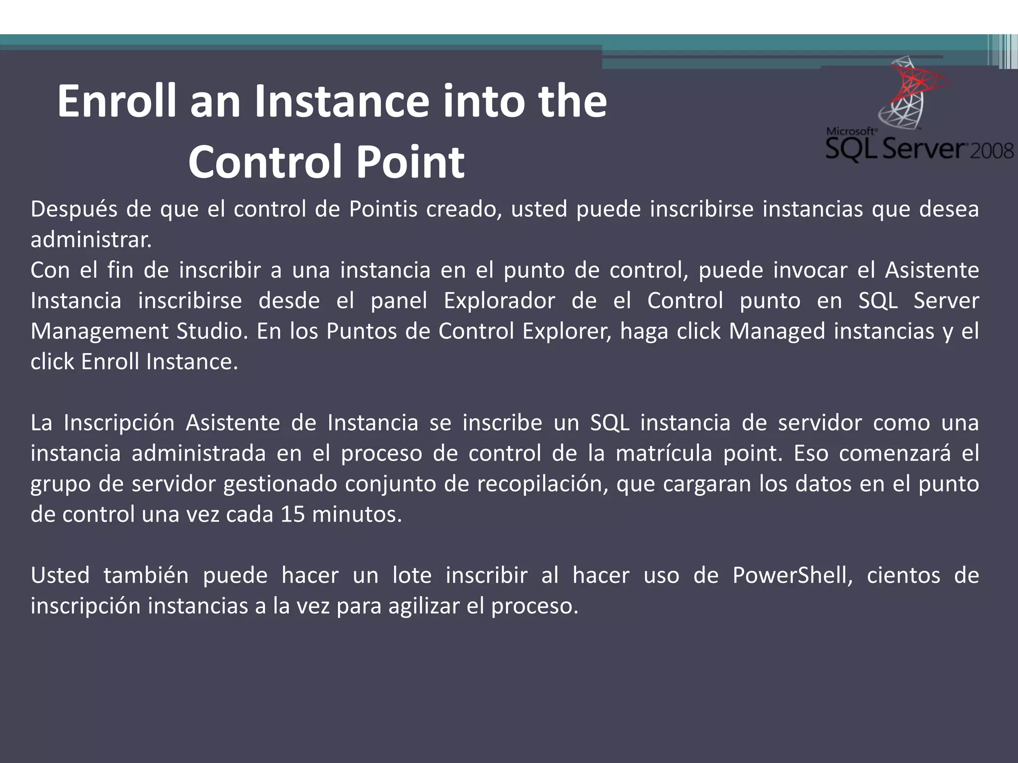 Enroll an Instance into the
         Control Point
Después de que el control de Pointis creado, usted puede inscribirse instancias que desea
administrar.
Con el fin de inscribir a una instancia en el punto de control, puede invocar el Asistente
Instancia inscribirse desde el panel Explorador de el Control punto en SQL Server
Management Studio. En los Puntos de Control Explorer, haga click Managed instancias y el
click Enroll Instance.

La Inscripción Asistente de Instancia se inscribe un SQL instancia de servidor como una
instancia administrada en el proceso de control de la matrícula point. Eso comenzará el
grupo de servidor gestionado conjunto de recopilación, que cargaran los datos en el punto
de control una vez cada 15 minutos.

Usted también puede hacer un lote inscribir al hacer uso de PowerShell, cientos de
inscripción instancias a la vez para agilizar el proceso.
 