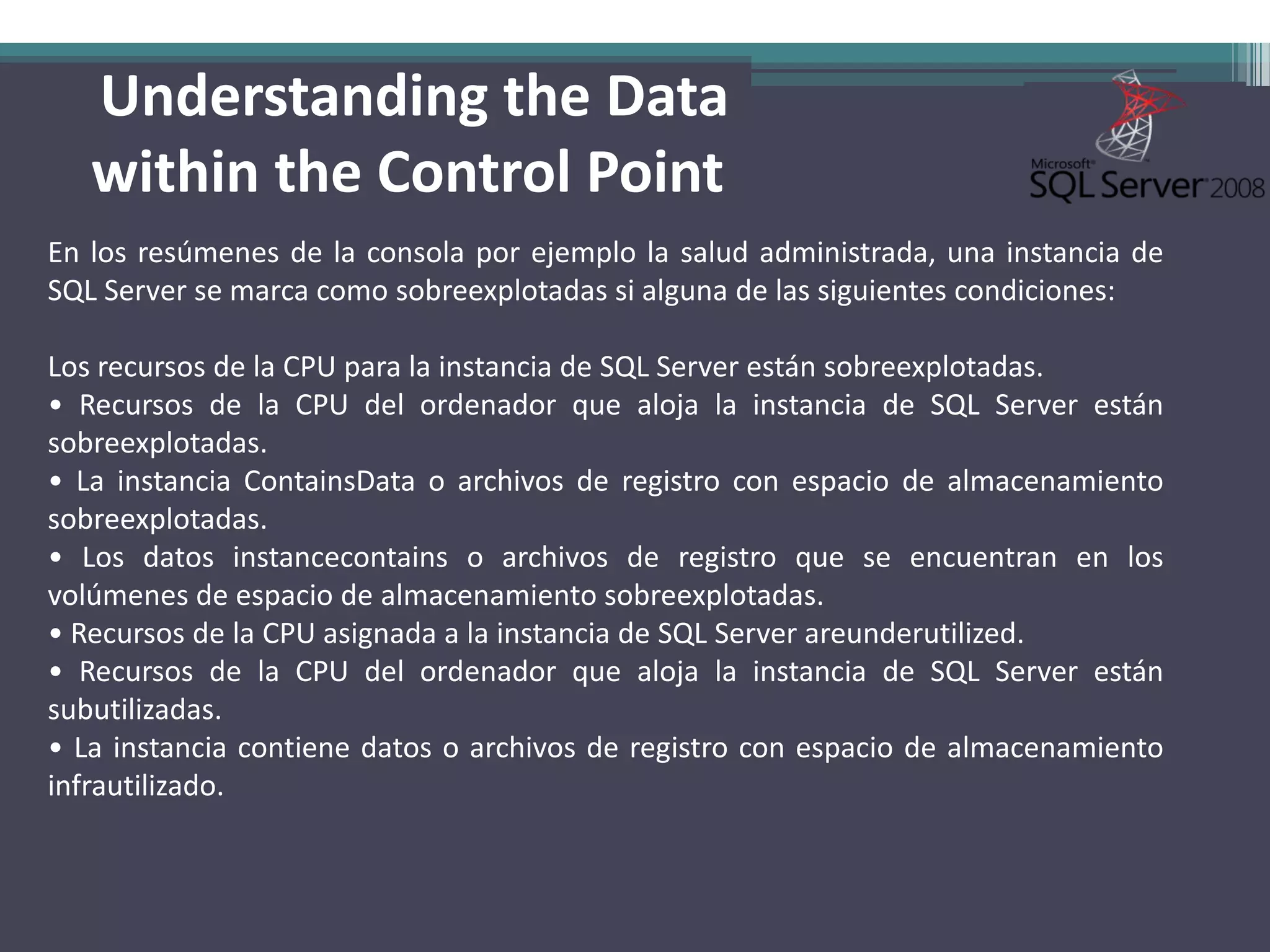 Understanding the Data
   within the Control Point
En los resúmenes de la consola por ejemplo la salud administrada, una instancia de
SQL Server se marca como sobreexplotadas si alguna de las siguientes condiciones:

Los recursos de la CPU para la instancia de SQL Server están sobreexplotadas.
• Recursos de la CPU del ordenador que aloja la instancia de SQL Server están
sobreexplotadas.
• La instancia ContainsData o archivos de registro con espacio de almacenamiento
sobreexplotadas.
• Los datos instancecontains o archivos de registro que se encuentran en los
volúmenes de espacio de almacenamiento sobreexplotadas.
• Recursos de la CPU asignada a la instancia de SQL Server areunderutilized.
• Recursos de la CPU del ordenador que aloja la instancia de SQL Server están
subutilizadas.
• La instancia contiene datos o archivos de registro con espacio de almacenamiento
infrautilizado.
 