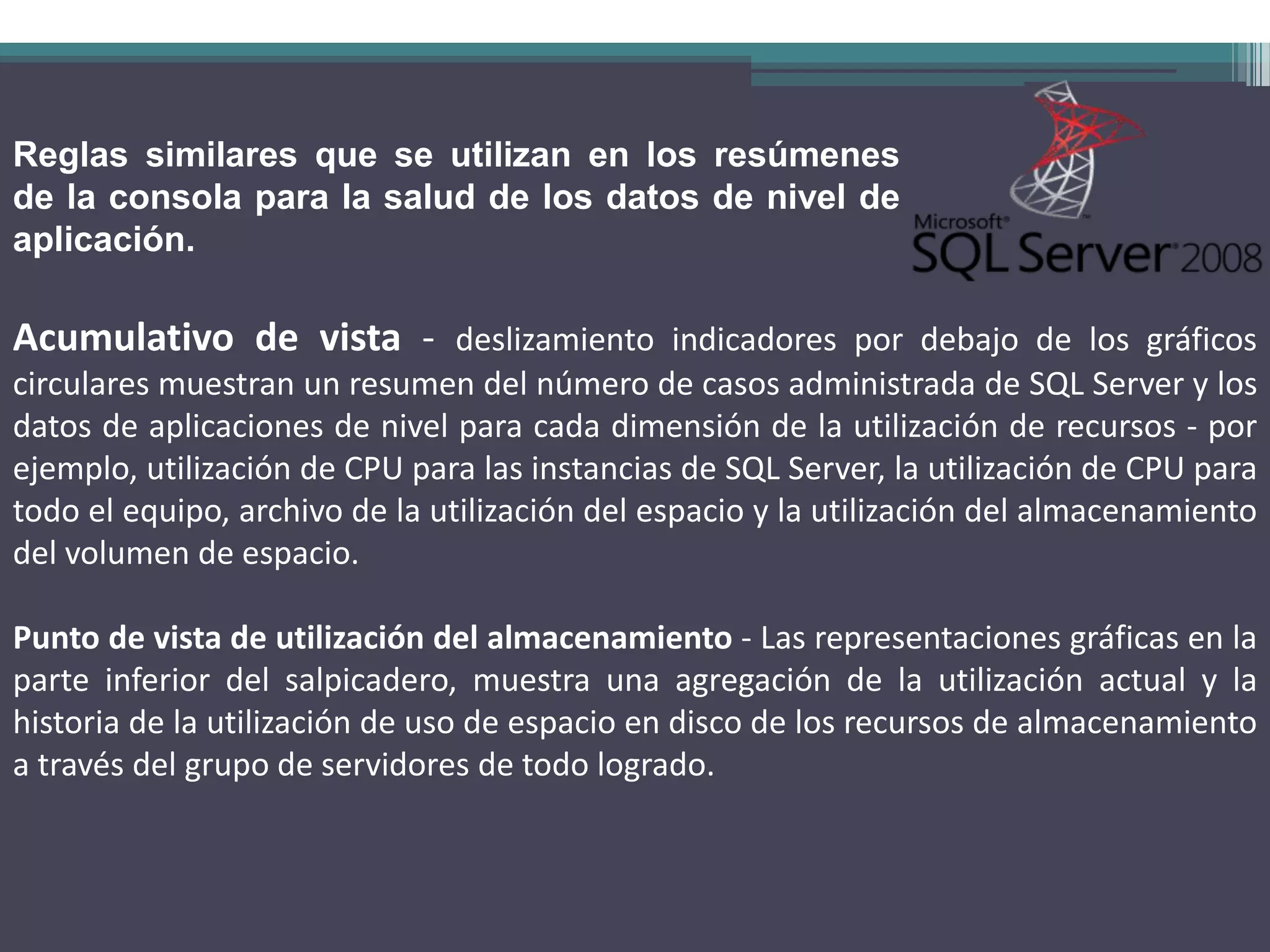 Reglas similares que se utilizan en los resúmenes
de la consola para la salud de los datos de nivel de
aplicación.

Acumulativo de vista - deslizamiento indicadores por debajo de los gráficos
circulares muestran un resumen del número de casos administrada de SQL Server y los
datos de aplicaciones de nivel para cada dimensión de la utilización de recursos - por
ejemplo, utilización de CPU para las instancias de SQL Server, la utilización de CPU para
todo el equipo, archivo de la utilización del espacio y la utilización del almacenamiento
del volumen de espacio.

Punto de vista de utilización del almacenamiento - Las representaciones gráficas en la
parte inferior del salpicadero, muestra una agregación de la utilización actual y la
historia de la utilización de uso de espacio en disco de los recursos de almacenamiento
a través del grupo de servidores de todo logrado.
 