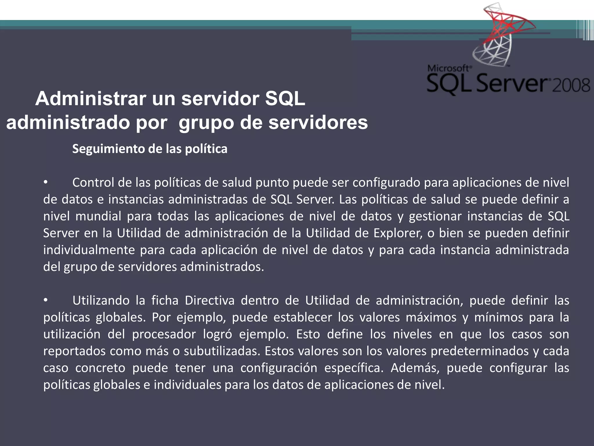 Administrar un servidor SQL
administrado por grupo de servidores
        Seguimiento de las política

   •     Control de las políticas de salud punto puede ser configurado para aplicaciones de nivel
   de datos e instancias administradas de SQL Server. Las políticas de salud se puede definir a
   nivel mundial para todas las aplicaciones de nivel de datos y gestionar instancias de SQL
   Server en la Utilidad de administración de la Utilidad de Explorer, o bien se pueden definir
   individualmente para cada aplicación de nivel de datos y para cada instancia administrada
   del grupo de servidores administrados.

   •     Utilizando la ficha Directiva dentro de Utilidad de administración, puede definir las
   políticas globales. Por ejemplo, puede establecer los valores máximos y mínimos para la
   utilización del procesador logró ejemplo. Esto define los niveles en que los casos son
   reportados como más o subutilizadas. Estos valores son los valores predeterminados y cada
   caso concreto puede tener una configuración específica. Además, puede configurar las
   políticas globales e individuales para los datos de aplicaciones de nivel.
 