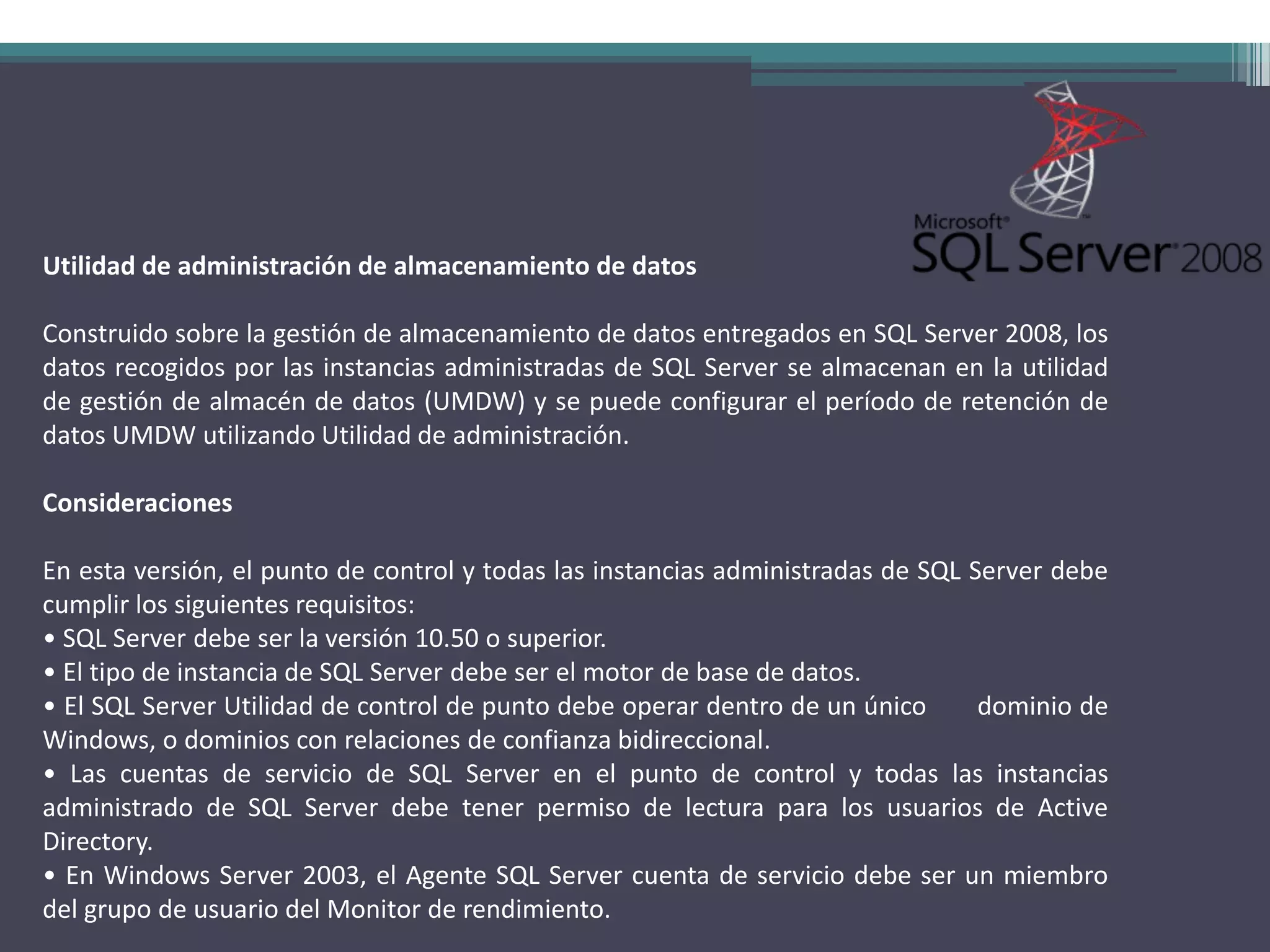 Utilidad de administración de almacenamiento de datos

Construido sobre la gestión de almacenamiento de datos entregados en SQL Server 2008, los
datos recogidos por las instancias administradas de SQL Server se almacenan en la utilidad
de gestión de almacén de datos (UMDW) y se puede configurar el período de retención de
datos UMDW utilizando Utilidad de administración.

Consideraciones

En esta versión, el punto de control y todas las instancias administradas de SQL Server debe
cumplir los siguientes requisitos:
• SQL Server debe ser la versión 10.50 o superior.
• El tipo de instancia de SQL Server debe ser el motor de base de datos.
• El SQL Server Utilidad de control de punto debe operar dentro de un único       dominio de
Windows, o dominios con relaciones de confianza bidireccional.
• Las cuentas de servicio de SQL Server en el punto de control y todas las instancias
administrado de SQL Server debe tener permiso de lectura para los usuarios de Active
Directory.
• En Windows Server 2003, el Agente SQL Server cuenta de servicio debe ser un miembro
del grupo de usuario del Monitor de rendimiento.
 