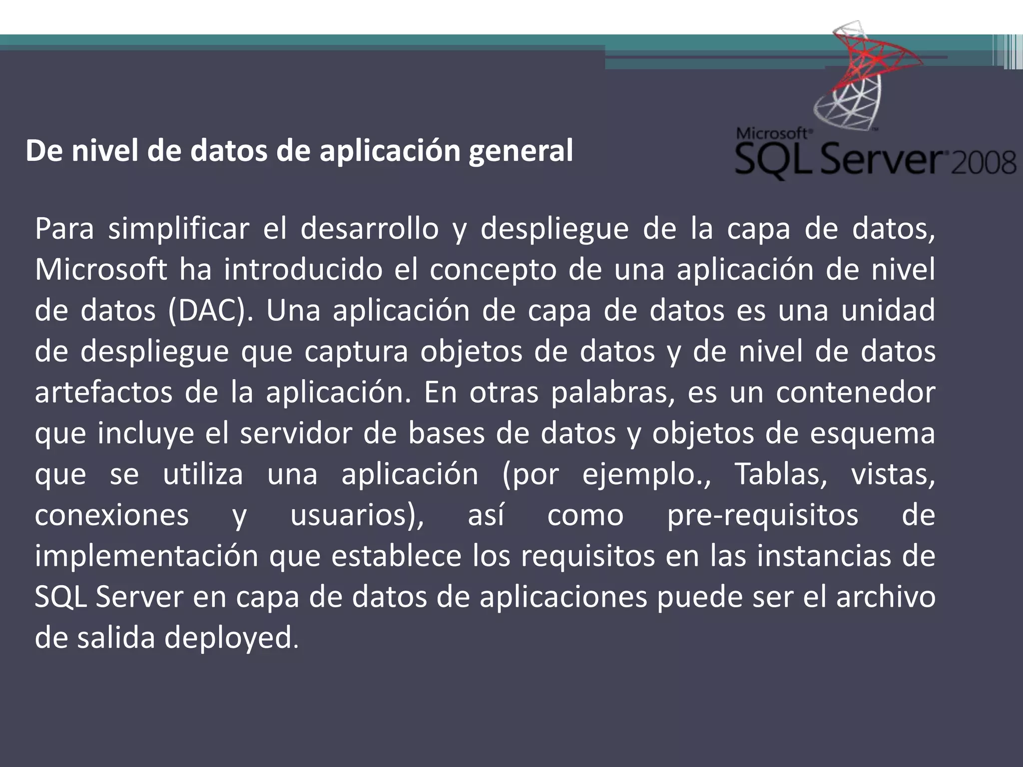 De nivel de datos de aplicación general

Para simplificar el desarrollo y despliegue de la capa de datos,
Microsoft ha introducido el concepto de una aplicación de nivel
de datos (DAC). Una aplicación de capa de datos es una unidad
de despliegue que captura objetos de datos y de nivel de datos
artefactos de la aplicación. En otras palabras, es un contenedor
que incluye el servidor de bases de datos y objetos de esquema
que se utiliza una aplicación (por ejemplo., Tablas, vistas,
conexiones y usuarios), así como pre-requisitos de
implementación que establece los requisitos en las instancias de
SQL Server en capa de datos de aplicaciones puede ser el archivo
de salida deployed.
 