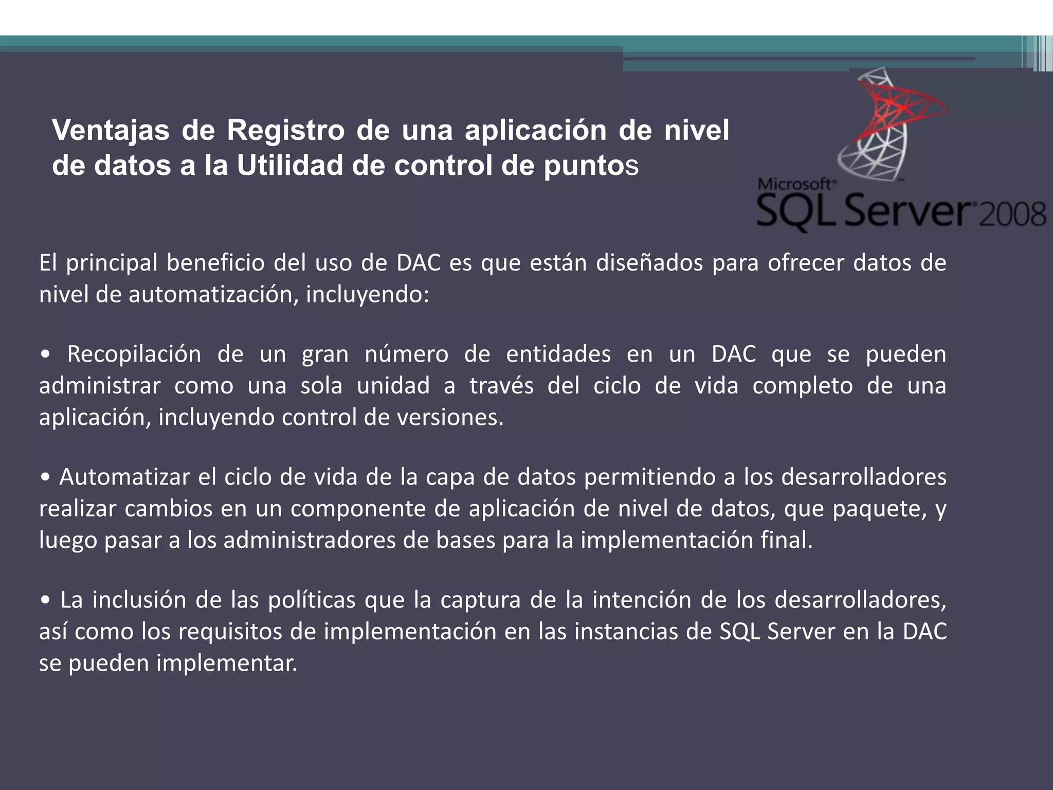 Ventajas de Registro de una aplicación de nivel
 de datos a la Utilidad de control de puntos


El principal beneficio del uso de DAC es que están diseñados para ofrecer datos de
nivel de automatización, incluyendo:

• Recopilación de un gran número de entidades en un DAC que se pueden
administrar como una sola unidad a través del ciclo de vida completo de una
aplicación, incluyendo control de versiones.

• Automatizar el ciclo de vida de la capa de datos permitiendo a los desarrolladores
realizar cambios en un componente de aplicación de nivel de datos, que paquete, y
luego pasar a los administradores de bases para la implementación final.

• La inclusión de las políticas que la captura de la intención de los desarrolladores,
así como los requisitos de implementación en las instancias de SQL Server en la DAC
se pueden implementar.
 