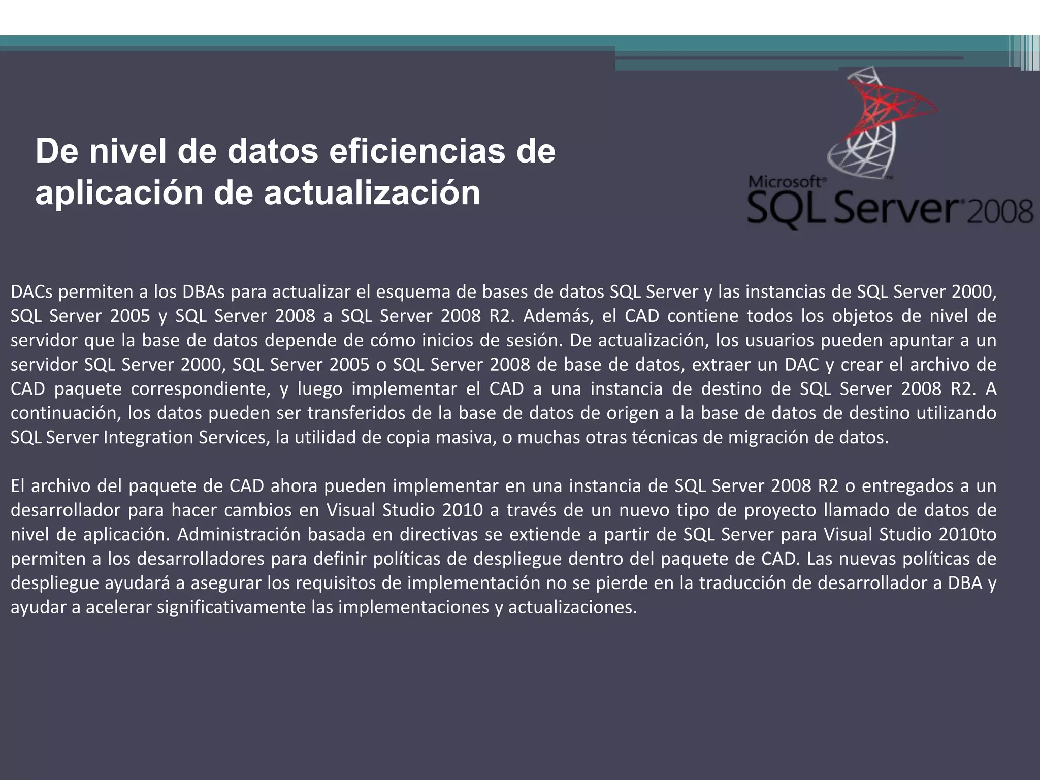 De nivel de datos eficiencias de
  aplicación de actualización

DACs permiten a los DBAs para actualizar el esquema de bases de datos SQL Server y las instancias de SQL Server 2000,
SQL Server 2005 y SQL Server 2008 a SQL Server 2008 R2. Además, el CAD contiene todos los objetos de nivel de
servidor que la base de datos depende de cómo inicios de sesión. De actualización, los usuarios pueden apuntar a un
servidor SQL Server 2000, SQL Server 2005 o SQL Server 2008 de base de datos, extraer un DAC y crear el archivo de
CAD paquete correspondiente, y luego implementar el CAD a una instancia de destino de SQL Server 2008 R2. A
continuación, los datos pueden ser transferidos de la base de datos de origen a la base de datos de destino utilizando
SQL Server Integration Services, la utilidad de copia masiva, o muchas otras técnicas de migración de datos.

El archivo del paquete de CAD ahora pueden implementar en una instancia de SQL Server 2008 R2 o entregados a un
desarrollador para hacer cambios en Visual Studio 2010 a través de un nuevo tipo de proyecto llamado de datos de
nivel de aplicación. Administración basada en directivas se extiende a partir de SQL Server para Visual Studio 2010to
permiten a los desarrolladores para definir políticas de despliegue dentro del paquete de CAD. Las nuevas políticas de
despliegue ayudará a asegurar los requisitos de implementación no se pierde en la traducción de desarrollador a DBA y
ayudar a acelerar significativamente las implementaciones y actualizaciones.
 