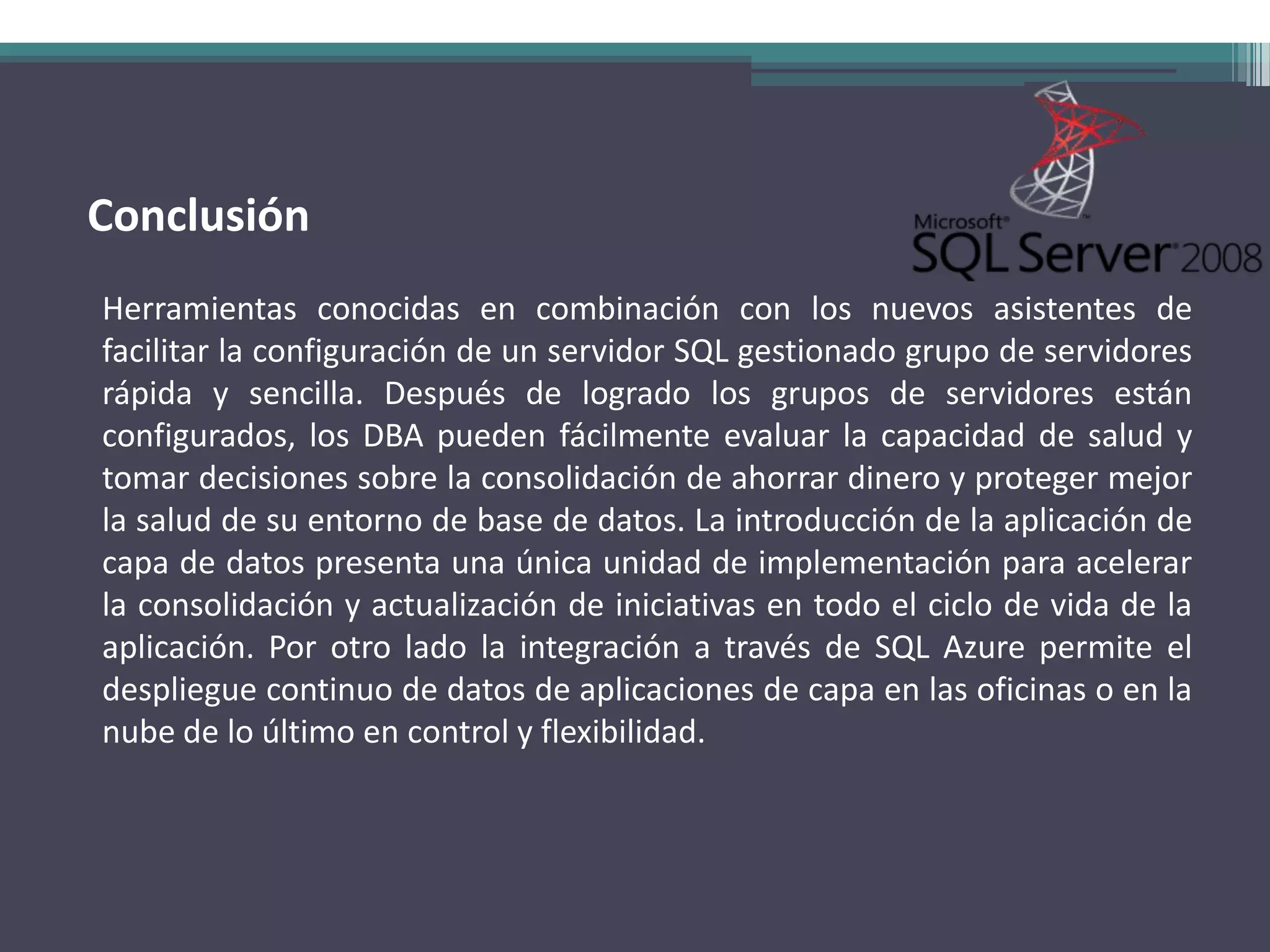 Conclusión
Herramientas conocidas en combinación con los nuevos asistentes de
facilitar la configuración de un servidor SQL gestionado grupo de servidores
rápida y sencilla. Después de logrado los grupos de servidores están
configurados, los DBA pueden fácilmente evaluar la capacidad de salud y
tomar decisiones sobre la consolidación de ahorrar dinero y proteger mejor
la salud de su entorno de base de datos. La introducción de la aplicación de
capa de datos presenta una única unidad de implementación para acelerar
la consolidación y actualización de iniciativas en todo el ciclo de vida de la
aplicación. Por otro lado la integración a través de SQL Azure permite el
despliegue continuo de datos de aplicaciones de capa en las oficinas o en la
nube de lo último en control y flexibilidad.
 