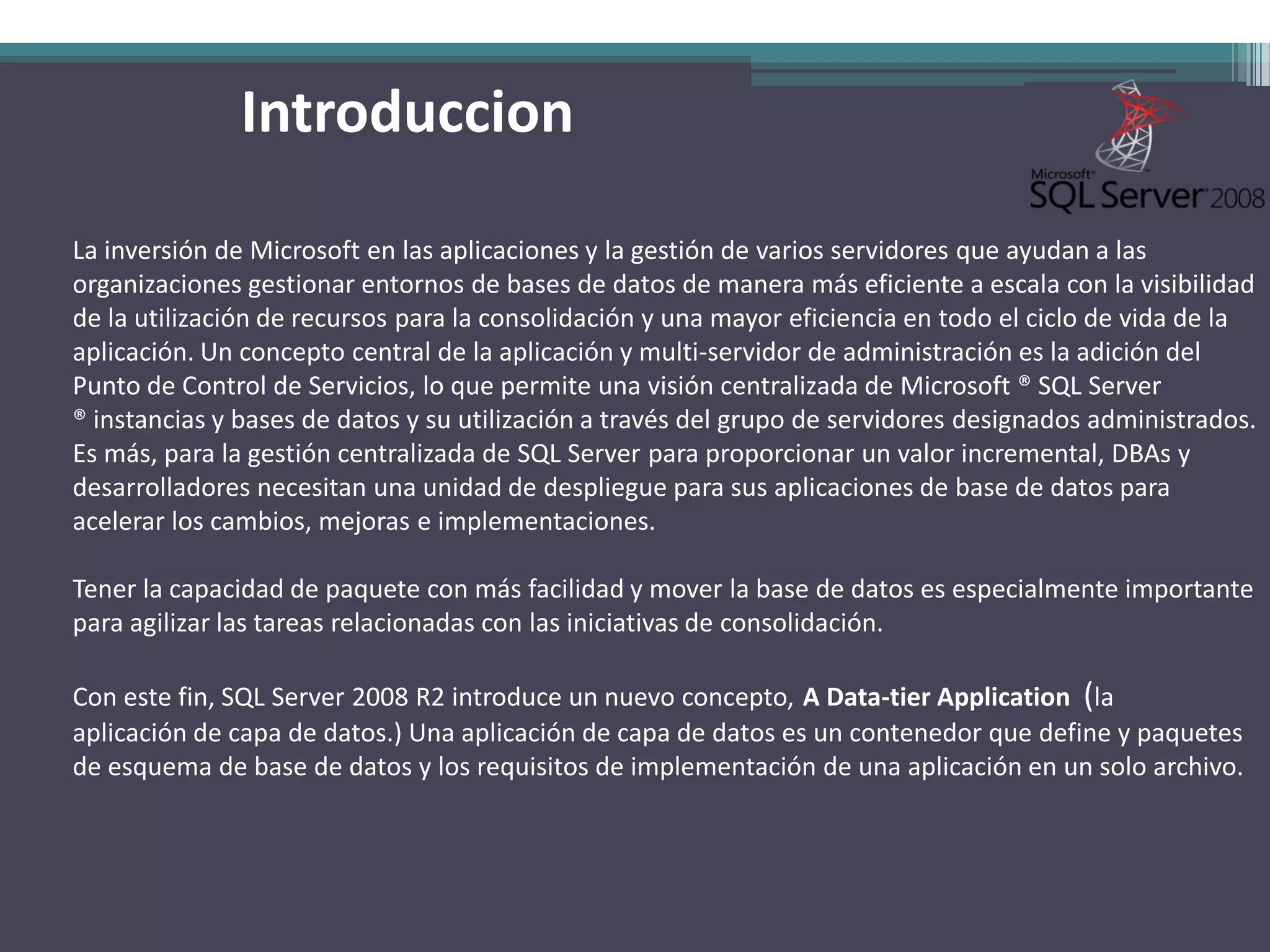 Introduccion

La inversión de Microsoft en las aplicaciones y la gestión de varios servidores que ayudan a las
organizaciones gestionar entornos de bases de datos de manera más eficiente a escala con la visibilidad
de la utilización de recursos para la consolidación y una mayor eficiencia en todo el ciclo de vida de la
aplicación. Un concepto central de la aplicación y multi-servidor de administración es la adición del
Punto de Control de Servicios, lo que permite una visión centralizada de Microsoft ® SQL Server
® instancias y bases de datos y su utilización a través del grupo de servidores designados administrados.
Es más, para la gestión centralizada de SQL Server para proporcionar un valor incremental, DBAs y
desarrolladores necesitan una unidad de despliegue para sus aplicaciones de base de datos para
acelerar los cambios, mejoras e implementaciones.

Tener la capacidad de paquete con más facilidad y mover la base de datos es especialmente importante
para agilizar las tareas relacionadas con las iniciativas de consolidación.

Con este fin, SQL Server 2008 R2 introduce un nuevo concepto, A Data-tier Application (la
aplicación de capa de datos.) Una aplicación de capa de datos es un contenedor que define y paquetes
de esquema de base de datos y los requisitos de implementación de una aplicación en un solo archivo.
 