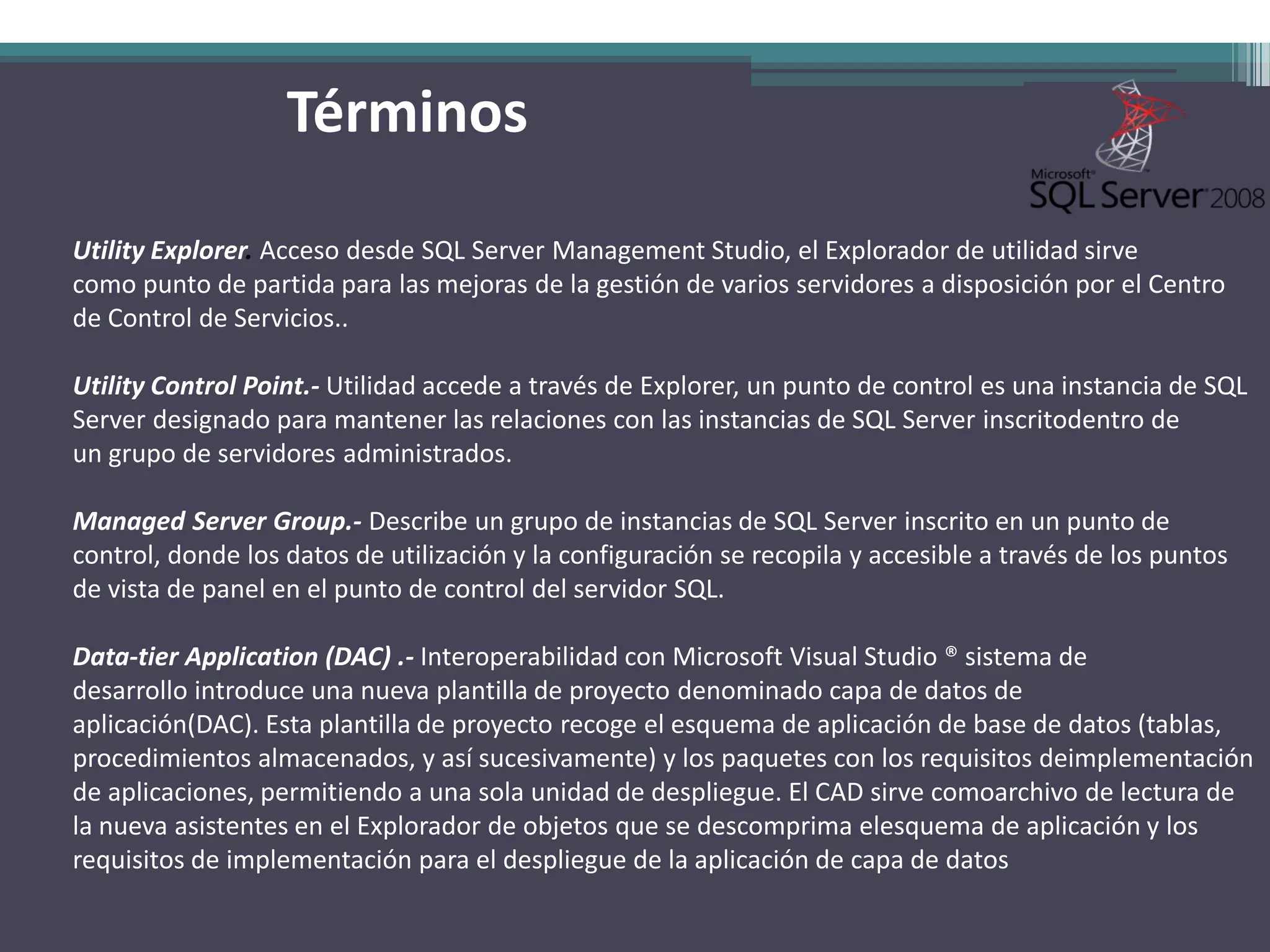 Términos

Utility Explorer. Acceso desde SQL Server Management Studio, el Explorador de utilidad sirve
como punto de partida para las mejoras de la gestión de varios servidores a disposición por el Centro
de Control de Servicios..

Utility Control Point.- Utilidad accede a través de Explorer, un punto de control es una instancia de SQL
Server designado para mantener las relaciones con las instancias de SQL Server inscritodentro de
un grupo de servidores administrados.

Managed Server Group.- Describe un grupo de instancias de SQL Server inscrito en un punto de
control, donde los datos de utilización y la configuración se recopila y accesible a través de los puntos
de vista de panel en el punto de control del servidor SQL.

Data-tier Application (DAC) .- Interoperabilidad con Microsoft Visual Studio ® sistema de
desarrollo introduce una nueva plantilla de proyecto denominado capa de datos de
aplicación(DAC). Esta plantilla de proyecto recoge el esquema de aplicación de base de datos (tablas,
procedimientos almacenados, y así sucesivamente) y los paquetes con los requisitos deimplementación
de aplicaciones, permitiendo a una sola unidad de despliegue. El CAD sirve comoarchivo de lectura de
la nueva asistentes en el Explorador de objetos que se descomprima elesquema de aplicación y los
requisitos de implementación para el despliegue de la aplicación de capa de datos
 