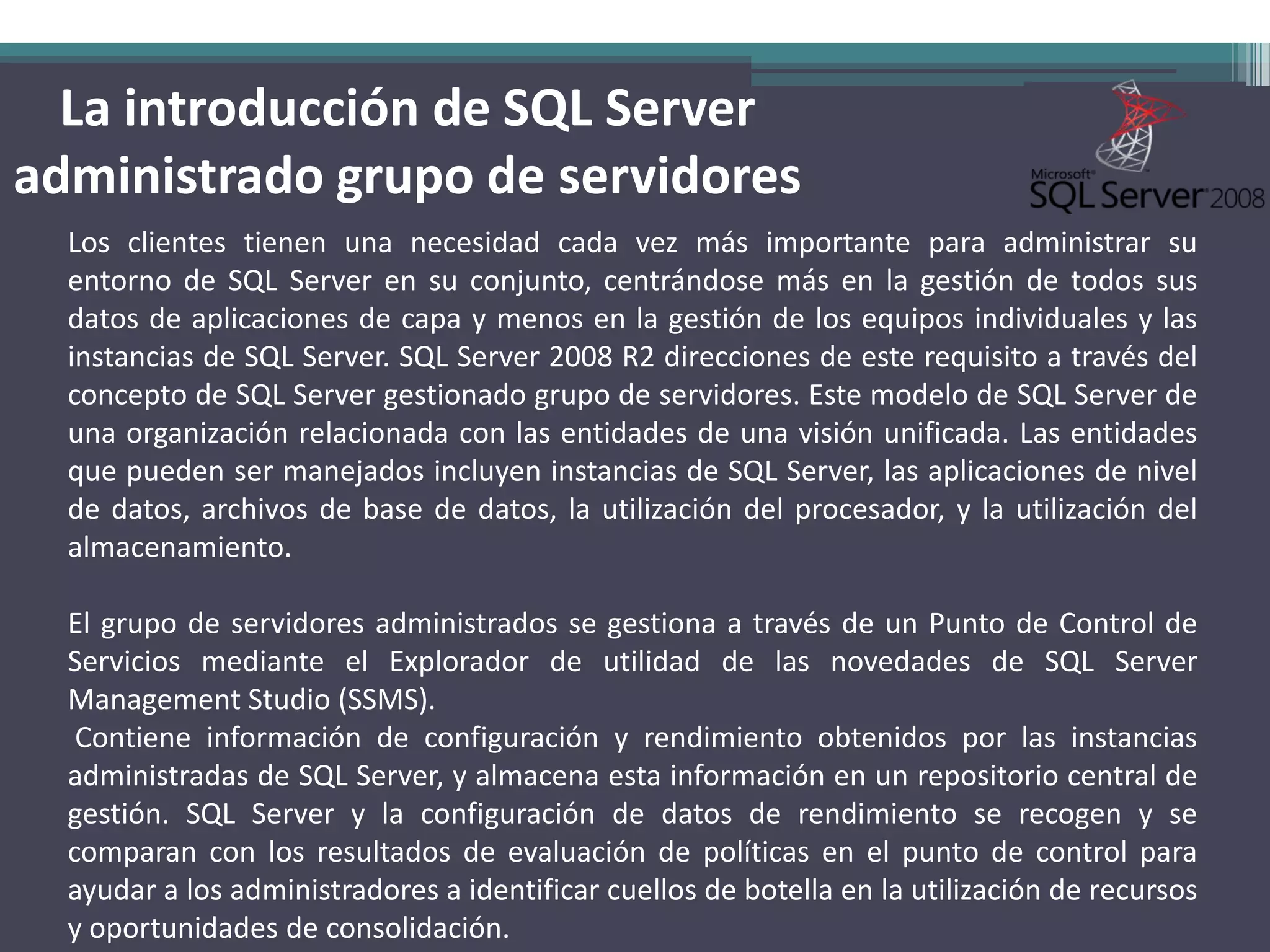 La introducción de SQL Server
administrado grupo de servidores
  Los clientes tienen una necesidad cada vez más importante para administrar su
  entorno de SQL Server en su conjunto, centrándose más en la gestión de todos sus
  datos de aplicaciones de capa y menos en la gestión de los equipos individuales y las
  instancias de SQL Server. SQL Server 2008 R2 direcciones de este requisito a través del
  concepto de SQL Server gestionado grupo de servidores. Este modelo de SQL Server de
  una organización relacionada con las entidades de una visión unificada. Las entidades
  que pueden ser manejados incluyen instancias de SQL Server, las aplicaciones de nivel
  de datos, archivos de base de datos, la utilización del procesador, y la utilización del
  almacenamiento.

  El grupo de servidores administrados se gestiona a través de un Punto de Control de
  Servicios mediante el Explorador de utilidad de las novedades de SQL Server
  Management Studio (SSMS).
   Contiene información de configuración y rendimiento obtenidos por las instancias
  administradas de SQL Server, y almacena esta información en un repositorio central de
  gestión. SQL Server y la configuración de datos de rendimiento se recogen y se
  comparan con los resultados de evaluación de políticas en el punto de control para
  ayudar a los administradores a identificar cuellos de botella en la utilización de recursos
  y oportunidades de consolidación.
 