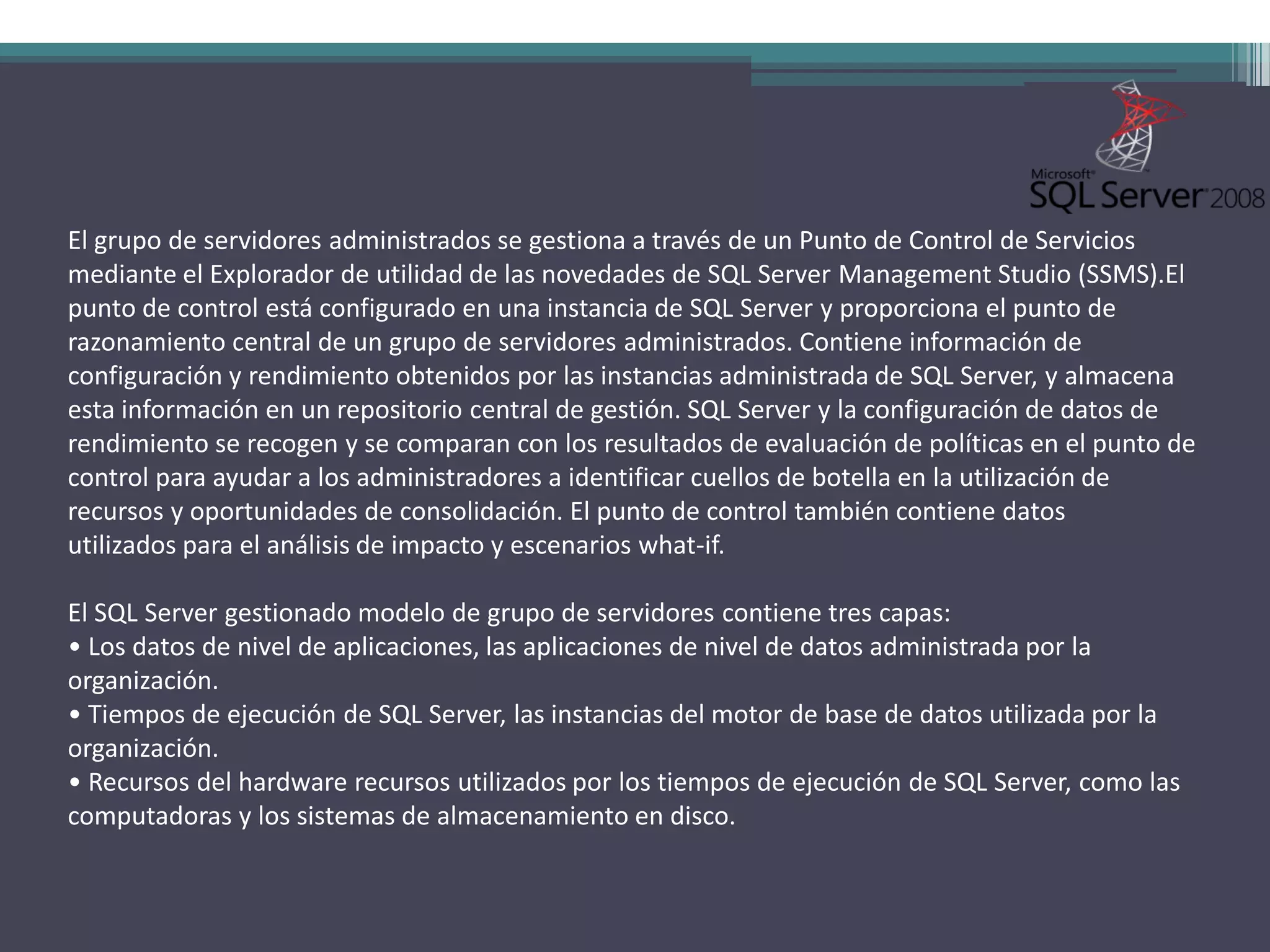 El grupo de servidores administrados se gestiona a través de un Punto de Control de Servicios
mediante el Explorador de utilidad de las novedades de SQL Server Management Studio (SSMS).El
punto de control está configurado en una instancia de SQL Server y proporciona el punto de
razonamiento central de un grupo de servidores administrados. Contiene información de
configuración y rendimiento obtenidos por las instancias administrada de SQL Server, y almacena
esta información en un repositorio central de gestión. SQL Server y la configuración de datos de
rendimiento se recogen y se comparan con los resultados de evaluación de políticas en el punto de
control para ayudar a los administradores a identificar cuellos de botella en la utilización de
recursos y oportunidades de consolidación. El punto de control también contiene datos
utilizados para el análisis de impacto y escenarios what-if.

El SQL Server gestionado modelo de grupo de servidores contiene tres capas:
• Los datos de nivel de aplicaciones, las aplicaciones de nivel de datos administrada por la
organización.
• Tiempos de ejecución de SQL Server, las instancias del motor de base de datos utilizada por la
organización.
• Recursos del hardware recursos utilizados por los tiempos de ejecución de SQL Server, como las
computadoras y los sistemas de almacenamiento en disco.
 