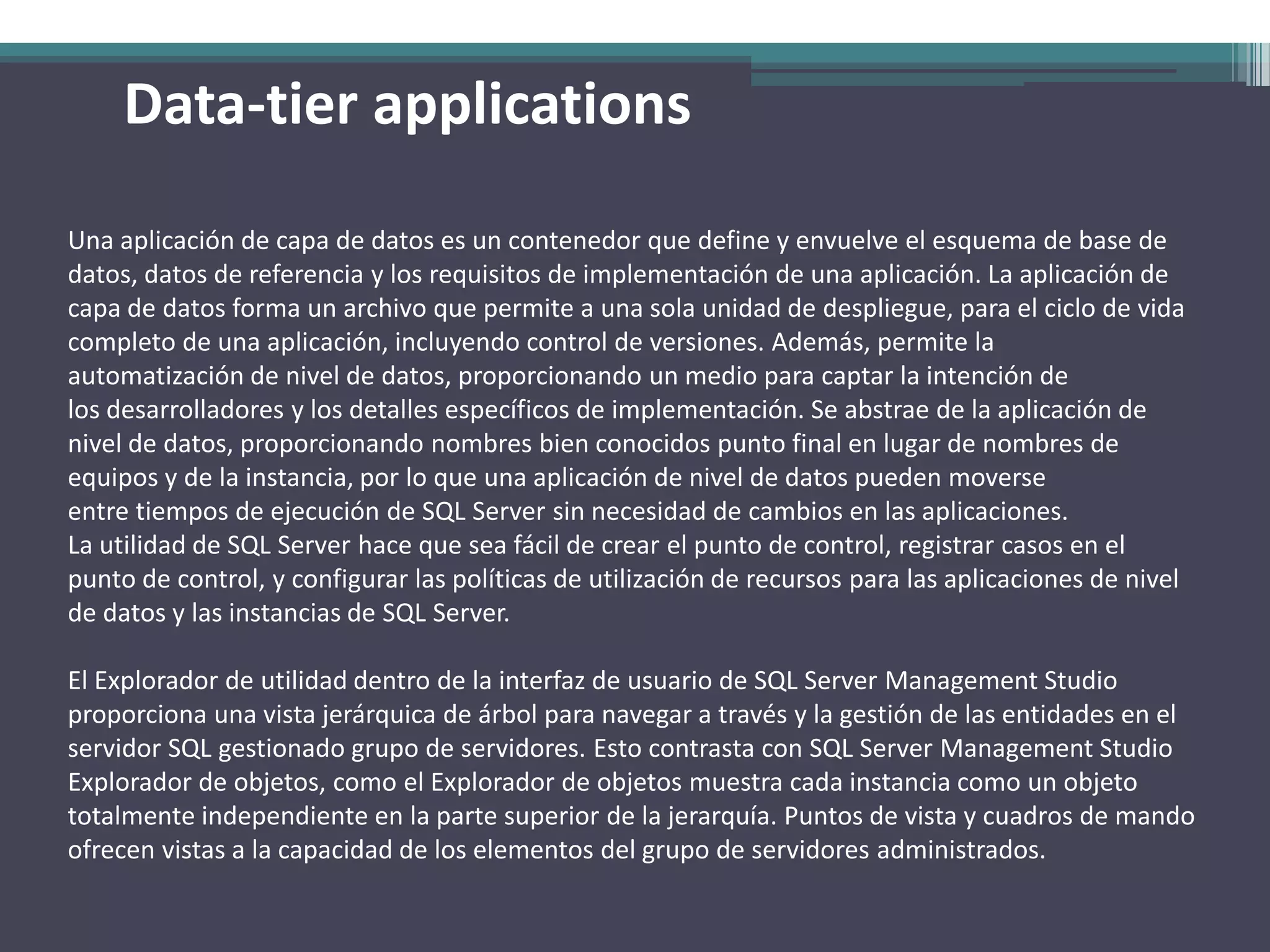 Data-tier applications
Una aplicación de capa de datos es un contenedor que define y envuelve el esquema de base de
datos, datos de referencia y los requisitos de implementación de una aplicación. La aplicación de
capa de datos forma un archivo que permite a una sola unidad de despliegue, para el ciclo de vida
completo de una aplicación, incluyendo control de versiones. Además, permite la
automatización de nivel de datos, proporcionando un medio para captar la intención de
los desarrolladores y los detalles específicos de implementación. Se abstrae de la aplicación de
nivel de datos, proporcionando nombres bien conocidos punto final en lugar de nombres de
equipos y de la instancia, por lo que una aplicación de nivel de datos pueden moverse
entre tiempos de ejecución de SQL Server sin necesidad de cambios en las aplicaciones.
La utilidad de SQL Server hace que sea fácil de crear el punto de control, registrar casos en el
punto de control, y configurar las políticas de utilización de recursos para las aplicaciones de nivel
de datos y las instancias de SQL Server.

El Explorador de utilidad dentro de la interfaz de usuario de SQL Server Management Studio
proporciona una vista jerárquica de árbol para navegar a través y la gestión de las entidades en el
servidor SQL gestionado grupo de servidores. Esto contrasta con SQL Server Management Studio
Explorador de objetos, como el Explorador de objetos muestra cada instancia como un objeto
totalmente independiente en la parte superior de la jerarquía. Puntos de vista y cuadros de mando
ofrecen vistas a la capacidad de los elementos del grupo de servidores administrados.
 
