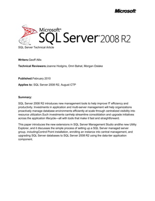 SQL Server Technical Article<br />Writers: Geoff Allix<br />Technical Reviewers: Joanne Hodgins, Omri Bahat, Morgan Oslake<br />Published: February 2010<br />Applies to: SQL Server 2008 R2, August CTP<br />Summary: <br />SQL Server 2008 R2 introduces new management tools to help improve IT efficiency and productivity. Investments in application and multi-server management will help organizations proactively manage database environments efficiently at scale through centralized visibility into resource utilization. Such investments can help streamline consolidation and upgrade initiatives across the application lifecycle—all with tools that make it fast and straightforward. <br />This paper introduces the new extensions in SQL Server Management Studio and the new Utility Explorer, and it discusses the simple process of setting up a SQL Server managed server group, including Control Point installation, enrolling an instance into central management, and upgrading SQL Server databases to SQL Server 2008 R2 using the data-tier application component. <br />Copyright<br />This is a preliminary document and may be changed substantially prior to final commercial release of the software described herein.  <br />The information contained in this document represents the current view of Microsoft Corporation on the issues discussed as of the date of publication. Because Microsoft must respond to changing market conditions, it should not be interpreted to be a commitment on the part of Microsoft, and Microsoft cannot guarantee the accuracy of any information presented after the date of publication.<br />This white paper is for informational purposes only. MICROSOFT MAKES NO WARRANTIES, EXPRESS, IMPLIED, OR STATUTORY, AS TO THE INFORMATION IN THIS DOCUMENT.<br />Complying with all applicable copyright laws is the responsibility of the user. Without limiting the rights under copyright, no part of this document may be reproduced, stored in, or introduced into a retrieval system, or transmitted in any form or by any means (electronic, mechanical, photocopying, recording, or otherwise), or for any purpose, without the express written permission of Microsoft Corporation. <br />Microsoft may have patents, patent applications, trademarks, copyrights, or other intellectual property rights covering subject matter in this document. Except as expressly provided in any written license agreement from Microsoft, the furnishing of this document does not give you any license to these patents, trademarks, copyrights, or other intellectual property.<br />Unless otherwise noted, the example companies, organizations, products, domain names, e-mail addresses, logos, people, places, and events depicted herein are fictitious, and no association with any real company, organization, product, domain name, e-mail address, logo, person, place, or event is intended or should be inferred.  <br />© 2010 Microsoft Corporation. All rights reserved.<br />Microsoft, PowerShell, SQL Server, Visual Studio, and Windows are trademarks of the Microsoft group of companies.<br />All other trademarks are property of their respective owners.<br />Contents<br /> TOC  quot;
1-3quot;
    Executive Summary PAGEREF _Toc252974419  4<br />Introduction PAGEREF _Toc252974420  4<br />New Terms PAGEREF _Toc252974421  4<br />Introducing the SQL Server Managed Server Group PAGEREF _Toc252974422  5<br />Creating a SQL Server Managed Server Group PAGEREF _Toc252974423  7<br />Scenario PAGEREF _Toc252974424  7<br />Setting Up a SQL Server Control Point PAGEREF _Toc252974425  8<br />Enroll an Instance into the SQL Server Control Point PAGEREF _Toc252974426  8<br />Understanding the Data within the SQL Server Control Point PAGEREF _Toc252974427  8<br />Administering a SQL Server Managed Server Group PAGEREF _Toc252974428  10<br />Monitoring Policies PAGEREF _Toc252974429  10<br />Utility Management Data Warehouse PAGEREF _Toc252974430  10<br />Considerations PAGEREF _Toc252974431  10<br />Data-tier Application Overview PAGEREF _Toc252974432  11<br />Advantages of Registering a Data-Tier Application to the Control Point Utility PAGEREF _Toc252974433  12<br />Data-Tier Application Upgrade Efficiencies PAGEREF _Toc252974434  12<br />Conclusion PAGEREF _Toc252974435  14<br />Executive Summary<br />Databases are increasingly used by applications and along with the data explosion, this had led to a proliferation of databases and additional complexity for database administrators (DBAs) as they try to manage the growing numbers of databases created by application developers. This increase in applications and SQL Server instances, combined with low-cost/high-storage hardware, has led to server sprawl across the organization with hundreds of servers at less than 2Gb utilization* (footnote: * <2GB is based on Microsoft customer surveying)<br />Application and multi-server management provides the DBA with the tools necessary to gain centralized insights into instance and database application utilization as well as a better way to develop, deploy, and manage data-tier applications. <br />Introduction<br />Microsoft’s investment in application and multi-server management will help organizations manage database environments more efficiently at scale with visibility into resource utilization for consolidation and improved efficiencies across the application lifecycle. A core concept to application and multi-server management is the addition of the Utility Control Point, which enables a centralized view of Microsoft® SQL Server® instances and database applications and their utilization across the designated managed server group. <br />What’s more, for centralized SQL Server management to provide incremental value, DBAs and developers need a single unit of deployment for their database applications to accelerate changes, upgrades, and deployments. Having the ability to more easily package and move database applications is especially important for streamlining the tasks associated with consolidation initiatives. To this end, SQL Server 2008 R2 introduces a new concept, the Data-tier Application. A Data-tier Application is a container that defines and packages database schema and deployment requirements of an application into a single file.<br />This paper introduces the new extensions in SQL Server Management Studio, the Utility Explorer and Utility Control Point, and the new single unit of deployment concept, the Data-tier Application. The paper discusses the simple process of setting up a SQL Server managed server group, including setting up a Utility Control Point, enrolling an instance into central management, extracting Data-tier Applications from existing deployments, and deploying Data-tier Applications to the new managed server group. <br />New Terms<br />Utility Explorer – Accessed from SQL Server Management Studio, the Utility Explorer serves as the entry point to the multi-server management enhancements made available by the Utility Control Point. <br />Utility Control Point – Accessed via Utility Explorer, a Control Point is a SQL Server instance designated to maintain relationships with enrolled SQL Server instances within a managed server group. <br />* <2GB is based on Microsoft customer surveying<br />Managed Server Group – Describes a group of SQL Server instances enrolled into a Control Point, where utilization and configuration data is collected and accessible through the dashboard viewpoints in the SQL Server control point.<br />Data-tier Application (DAC) – Interoperability with the Microsoft Visual Studio® development system introduces a new project template called Data-tier Application (DAC). This project template captures the database application schema (tables, stored procedures, and so forth) and packages it with application deployment requirements, enabling a single unit of deployment. The DAC serves as the file read by the new wizards within the Object Explorer that will unpack the application schema and deployment requirements for deployment as the Data-tier Application. Within Management Studio, SQL Server can also extract a DAC from an existing database.<br />Figure 1: Application and Multi-Server Management concepts<br />Introducing the SQL Server Managed Server Group<br />Customers have an increasingly important requirement to manage their SQL Server environment as a whole, focusing more on managing all of their Data-tier Applications and less on managing individual computers and instances of SQL Server. SQL Server 2008 R2 addresses this requirement through the concept of the SQL Server managed server group. This models an organization’s SQL Server-related entities in a unified view. Entities that can be managed include instances of SQL Server, data-tier applications, database files, processor utilization, and storage utilization. This new way to organize and monitor SQL Server resource capacity enables administrators to have a holistic view of their environment.<br />The managed server group is managed through a Utility Control Point using the new Utility Explorer in SQL Server Management Studio (SSMS). The Control Point is configured on a SQL Server instance and provides the central reasoning point for a managed server group. It contains configuration and performance information collected by managed instances of SQL Server, and it stores this information in a central management repository. SQL Server configuration settings and performance data are collected and then compared to policy evaluation results on the Control Point to help administrators identify resource utilization bottlenecks and consolidation opportunities. The Control Point also contains data used for impact analysis and what-if scenarios.<br />The SQL Server managed server group model contains three layers:<br />Data-tier Applications—the data-tier applications managed by the organization.<br />SQL Server Runtimes—the instances of the Database Engine used by the organization.<br />Hardware Resources—the resources used by the SQL Server Runtimes, like computers and disk storage systems.<br />A Data-tier Application is a container that defines and bundles the database schema, reference data, and deployment requirements of an application. The Data-tier Application forms a file that enables a single unit of deployment, for the full lifecycle of an application, including versioning. It further enables data-tier automation by providing a means to capture the intent of the developer and deployment-specific details. It abstracts the application data-tier by providing well-known endpoint names instead of computer and instance names, so a data-tier application can be moved between SQL Server runtimes without requiring application changes.<br />The SQL Server utility makes it easy to create the Control Point, enroll instances into the Control Point, and configure resource utilization policies for the data-tier applications and SQL Server instances. <br />The Utility Explorer within the SQL Server Management Studio user interface provides a hierarchical tree view for navigating through and managing the entities in the SQL Server managed server group. This contrasts with SQL Server Management Studio Object Explorer as Object Explorer displays each instance as a completely independent object at the top of the hierarchy. Viewpoints and dashboards provide views into the capacity of the elements in the managed server group.<br />Figure 2: Dashboard of instance and application resource health<br />Creating a SQL Server Managed Server Group<br />This section will explain scenarios where a managed server group would be useful, describe setting up a SQL Server instance as a Control Point, explain new concepts and terminology associated with the Utility Explorer and a SQL Server control point, and explains the process of enrolling a SQL Server instance into the managed server group for insights into resource utilization.<br />Scenario<br />A team of DBAs from an investment bank need to manage many SQL Server instances. These instances have traditional databases and also databases whose only task is to support a specific application. To reduce power consumption, hardware costs, and to provide flexibility, the investment bank has consolidated multiple virtualized guest operating systems onto each host server using Microsoft Hyper-V™.<br />They have several issues at the moment. They would like to monitor instance utilization so that they can actively manage resource allocation in Hyper-V. They would like to monitor instance under-utilization to decide where to create new databases; and they would like a straightforward method to package and deploy databases and any object dependencies that are used by applications.<br />By installing SQL Server 2008 R2, they can now use Application and Multi-Server Management to monitor instance utilization and they can support the packaging and deployment of databases for applications without leaving the familiar SQL Server Management Studio interface.<br />Setting Up a Control Point<br />In order to create the Control Point, you can invoke the Create Control Point Wizard in SQL Server Management Studio. The wizard creates a control point on an instance of SQL Server. This creation process includes provisioning the control point schema, jobs, and polices as well as creating a management data warehouse.<br />,[object Object],Enroll an Instance into the Control Point<br />After the control point is created, you can enroll instances that you want to manage. <br />In order to enroll an instance in the Control Point, you can invoke the Enroll Instance Wizard from the Control Point Explorer pane in SQL Server Management Studio. In the Control Point Explorer, right-click Managed Instances, and then click Enroll Instance. The Enroll Instance Wizard enrolls a SQL Server instance as a managed instance in the control point. This enrollment process will start the managed server group collection set, which will upload data to the control point once every 15 minutes.<br />You can also do a batch enroll using PowerShell, enrolling hundreds of instances at once to streamline the process.<br />Understanding the Data within the Control Point<br />Summary view – Pie charts at the top of the dashboard provide at-a-glance summaries of resource health for managed SQL Server instances and data-tier applications. The summary at the top-center of the dashboard displays the total numbers of managed SQL Server instances and data-tier applications in the managed server group.<br />In the dashboard summary for managed instance health, a SQL Server instance is marked as overutilized if any of the following conditions are true:<br />,[object Object]