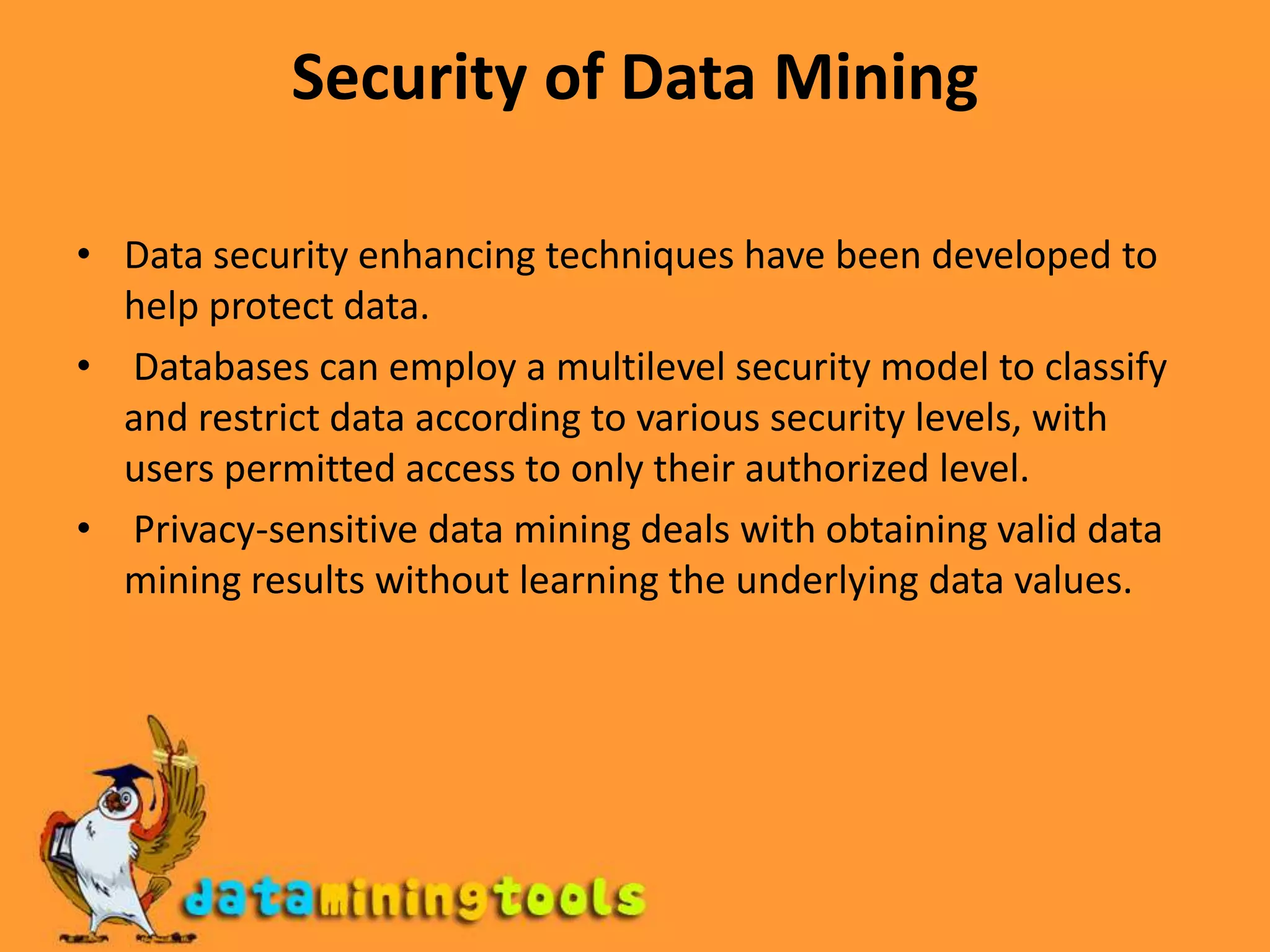 Security of Data MiningData security enhancing techniques have been developed to help protect data. Databases can employ a multilevel security model to classify and restrict data according to various security levels, with users permitted access to only their authorized level. Privacy-sensitive data mining deals with obtaining valid data mining results without learning the underlying data values.