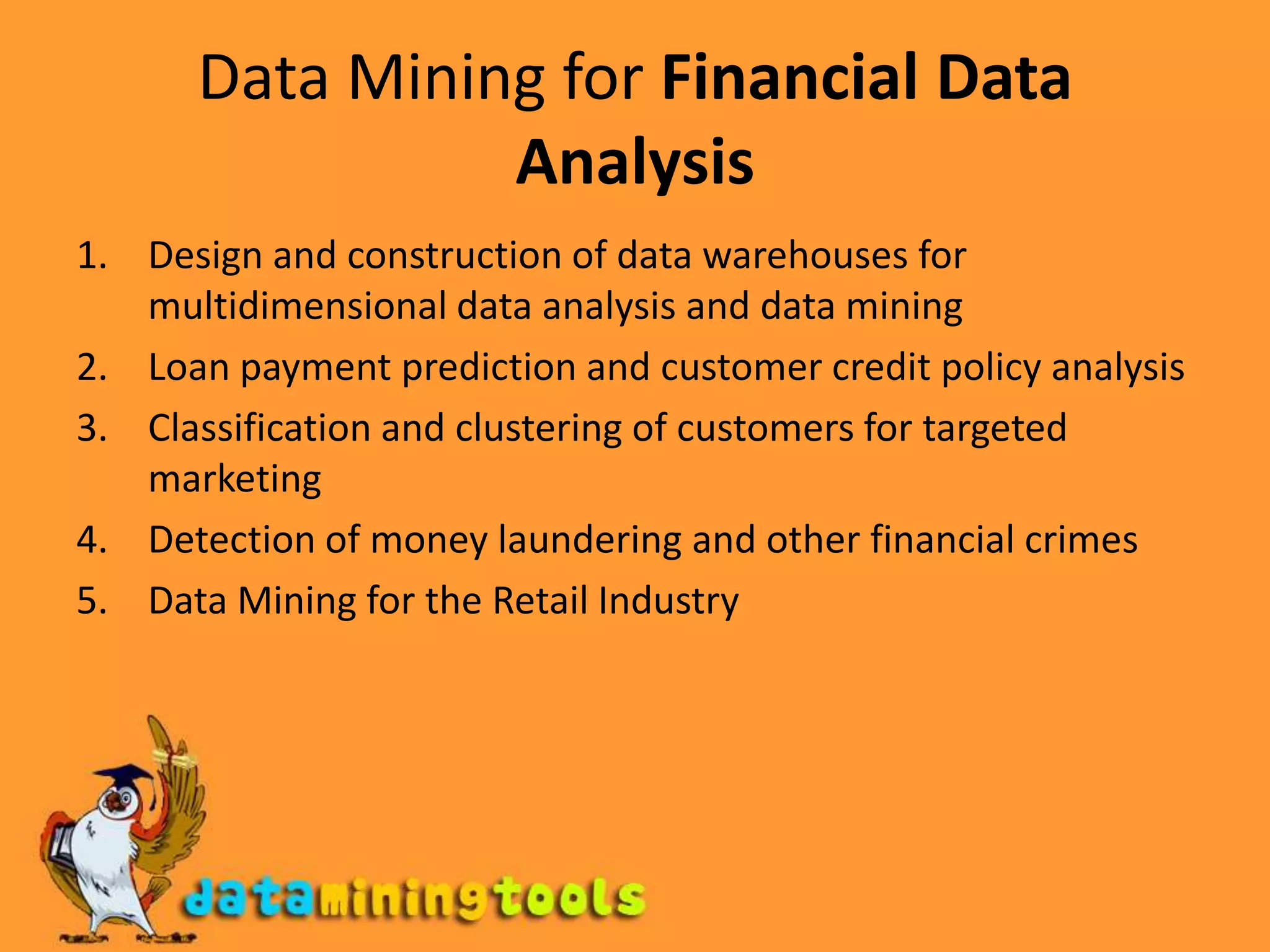 Data Mining for Financial Data AnalysisDesign and construction of data warehouses for multidimensional data analysis and data miningLoan payment prediction and customer credit policy analysisClassification and clustering of customers for targeted marketingDetection of money laundering and other financial crimesData Mining for the Retail Industry