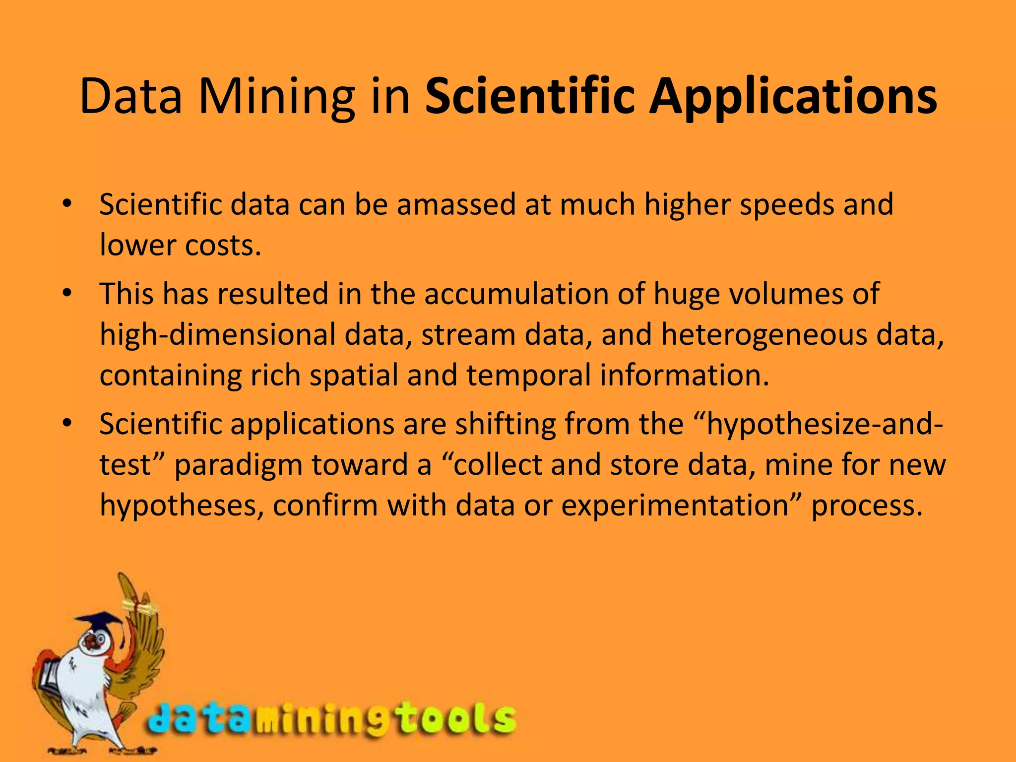 Data Mining in Scientific ApplicationsScientific data can be amassed at much higher speeds and lower costs. This has resulted in the accumulation of huge volumes of high-dimensional data, stream data, and heterogeneous data, containing rich spatial and temporal information.Scientific applications are shifting from the “hypothesize-and-test” paradigm toward a “collect and store data, mine for new hypotheses, confirm with data or experimentation” process. 