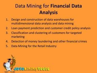 Data Mining for Financial Data AnalysisDesign and construction of data warehouses for multidimensional data analysis and data miningLoan payment prediction and customer credit policy analysisClassification and clustering of customers for targeted marketingDetection of money laundering and other financial crimesData Mining for the Retail Industry