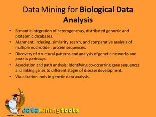 Data Mining for Biological Data AnalysisSemantic integration of heterogeneous, distributed genomic and proteomic databases.Alignment, indexing, similarity search, and comparative analysis of multiple nucleotide , protein sequences.Discovery of structural patterns and analysis of genetic networks and protein pathways.Association and path analysis: identifying co-occurring gene sequences and linking genes to different stages of disease development.Visualization tools in genetic data analysis.