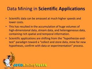 Data Mining in Scientific ApplicationsScientific data can be amassed at much higher speeds and lower costs. This has resulted in the accumulation of huge volumes of high-dimensional data, stream data, and heterogeneous data, containing rich spatial and temporal information.Scientific applications are shifting from the “hypothesize-and-test” paradigm toward a “collect and store data, mine for new hypotheses, confirm with data or experimentation” process. 