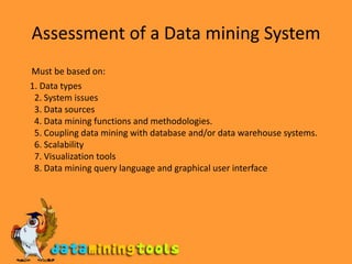 Assessment of a Data mining SystemMust be based on:    1. Data types2. System issues3. Data sources4. Data mining functions and methodologies.5. Coupling data mining with database and/or data warehouse systems.6. Scalability7. Visualization tools8. Data mining query language and graphical user interface