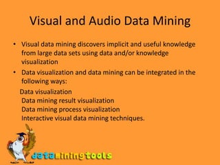 Visual and Audio Data MiningVisual data mining discovers implicit and useful knowledge from large data sets using data and/or knowledge visualization Data visualization and data mining can be integrated in the following ways:    Data visualizationData mining result visualizationData mining process visualizationInteractive visual data mining techniques.