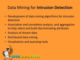 Data Mining for Intrusion DetectionDevelopment of data mining algorithms for intrusion detectionAssociation and correlation analysis, and aggregation to help select and build discriminating attributesAnalysis of stream dataDistributed data miningVisualization and querying tools