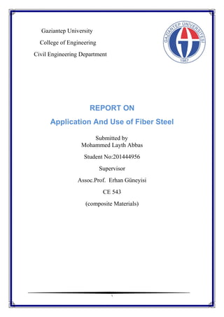 1
Gaziantep University
College of Engineering
Civil Engineering Department
REPORT ON
Application And Use of Fiber Steel
Submitted by
Mohammed Layth Abbas
Student No:201444956
Supervisor
Assoc.Prof. Erhan Güneyisi
CE 543
(composite Materials)
 